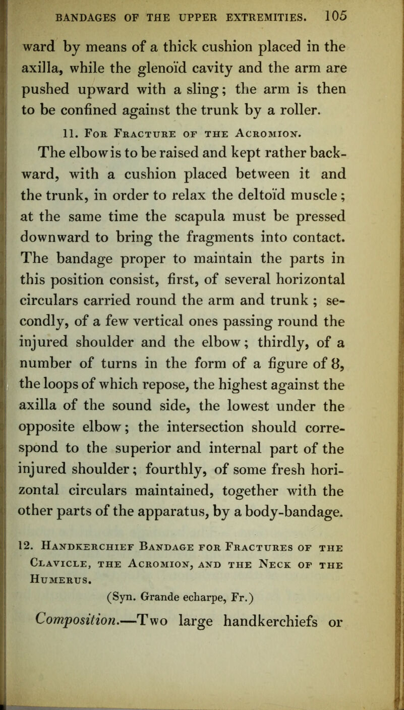 ward by means of a thick cushion placed in the axilla, while the glenoid cavity and the arm are pushed upward with a sling; the arm is then to be confined against the trunk by a roller. 11. For Fracture of the Acromion. The elbow is to be raised and kept rather back- ward, with a cushion placed between it and the trunk, in order to relax the deltoid muscle; at the same time the scapula must be pressed downward to bring the fragments into contact. The bandage proper to maintain the parts in this position consist, first, of several horizontal circulars carried round the arm and trunk ; se- condly, of a few vertical ones passing round the injured shoulder and the elbow; thirdly, of a number of turns in the form of a figure of 8, the loops of which repose, the highest against the axilla of the sound side, the lowest under the opposite elbow; the intersection should corre- spond to the superior and internal part of the injured shoulder; fourthly, of some fresh hori- zontal circulars maintained, together with the other parts of the apparatus, by a body-bandage. 12. Handkerchief Bandage for Fractures of the Clavicle, the Acromion, and the Neck of the Humerus. (Syn. Grande echarpe, Fr.) Composition.—Two large handkerchiefs or