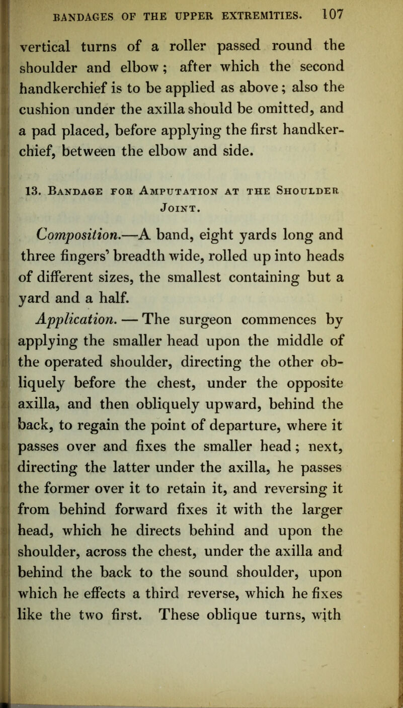 handkerchief is to be applied as above; also the j cushion under the axilla should be omitted, and a pad placed, before applying the first handker- * chief, between the elbow and side. 13. Bandage for Amputation at the Shoulder Joint. Composition,—A band, eight yards long and three fingers’ breadth wide, rolled up into heads I of different sizes, the smallest containing but a Tj yard and a half. j Application, — The surgeon commences by ] applying the smaller head upon the middle of d the operated shoulder, directing the other ob- i| liquely before the chest, under the opposite i axilla, and then obliquely upward, behind the t back, to regain the point of departure, where it 8 passes over and fixes the smaller head; next, j directing the latter under the axilla, he passes f the former over it to retain it, and reversing it r from behind forward fixes it with the larger $ head, which he directs behind and upon the «l shoulder, across the chest, under the axilla and I behind the back to the sound shoulder, upon t which he effects a third reverse, which he fixes >1 like the two first. These oblique turns, with I ! I ;!