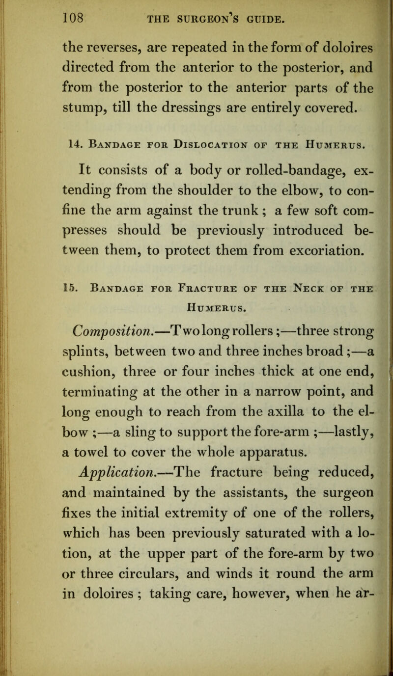 the reverses, are repeated in the form of doloires directed from the anterior to the posterior, and from the posterior to the anterior parts of the stump, till the dressings are entirely covered. 14. Bandage for Dislocation of the Humerus. It consists of a body or rolled-bandage, ex- tending from the shoulder to the elbow, to con- fine the arm against the trunk ; a few soft com- presses should be previously introduced be- tween them, to protect them from excoriation. 15. Bandage for Fracture of the Neck of the Humerus. Composition,—T wo long rollers;—three strong splints, between two and three inches broad;—a cushion, three or four inches thick at one end, terminating at the other in a narrow point, and long enough to reach from the axilla to the el- bow ;—a sling to support the fore-arm ;—lastly, a towel to cover the whole apparatus. Application,—The fracture being reduced, and maintained by the assistants, the surgeon fixes the initial extremity of one of the rollers, which has been previously saturated with a lo- tion, at the upper part of the fore-arm by two or three circulars, and winds it round the arm in doloires; taking care, however, when he ar-