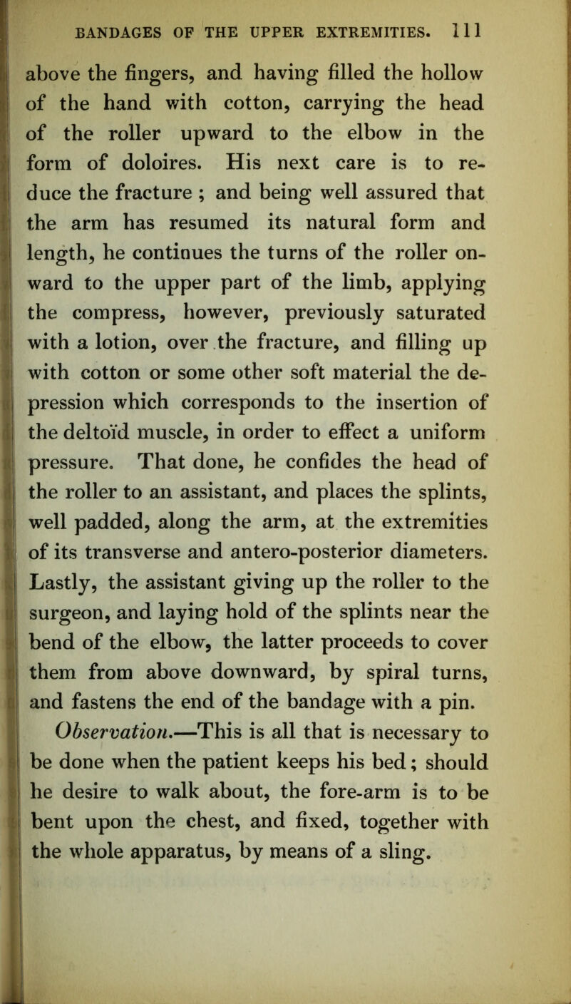 above the fingers, and having filled the hollow of the hand with cotton, carrying the head j of the roller upward to the elbow in the form of doloires. His next care is to re- duce the fracture ; and being well assured that the arm has resumed its natural form and length, he continues the turns of the roller on- ward to the upper part of the limb, applying the compress, however, previously saturated with a lotion, over the fracture, and filling up with cotton or some other soft material the de- s pression which corresponds to the insertion of d the deltoid muscle, in order to effect a uniform A pressure. That done, he confides the head of f the roller to an assistant, and places the splints, f well padded, along the arm, at the extremities I of its transverse and antero-posterior diameters. Lastly, the assistant giving up the roller to the I surgeon, and laying hold of the splints near the I bend of the elbow, the latter proceeds to cover I them from above downward, by spiral turns, I and fastens the end of the bandage with a pin. ri Observation,—This is all that is necessary to I be done when the patient keeps his bed; should I he desire to walk about, the fore-arm is to be I bent upon the chest, and fixed, together with 1 the whole apparatus, by means of a sling.