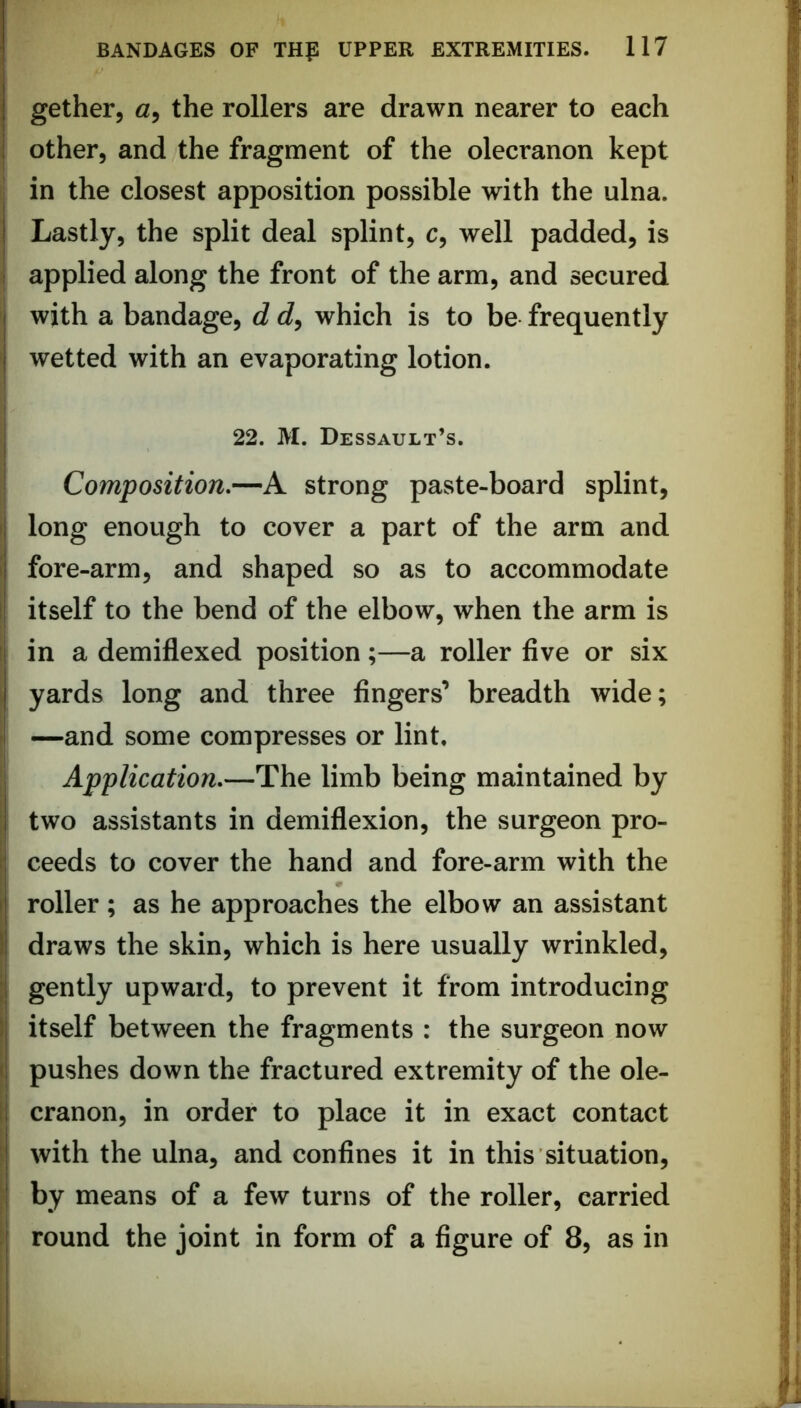 gether, a, the rollers are drawn nearer to each other, and the fragment of the olecranon kept in the closest apposition possible with the ulna. Lastly, the split deal splint, c, well padded, is i applied along the front of the arm, and secured with a bandage, d which is to be frequently wetted with an evaporating lotion. I 22. M. Dessault’s. ; Composition.—A strong paste-board splint, I long enough to cover a part of the arm and i fore-arm, and shaped so as to accommodate I itself to the bend of the elbow, when the arm is f in a demiflexed position;—a roller five or six yards long and three fingers’ breadth wide; —and some compresses or lint. Application.—The limb being maintained by two assistants in demiflexion, the surgeon pro- 1 ceeds to cover the hand and fore-arm with the I roller ; as he approaches the elbow an assistant I draws the skin, which is here usually wrinkled, ;i gently upward, to prevent it from introducing I itself between the fragments : the surgeon now I pushes down the fractured extremity of the ole- 1 cranon, in order to place it in exact contact ‘ with the ulna, and confines it in this situation, ; by means of a few turns of the roller, carried : round the joint in form of a figure of 8, as in