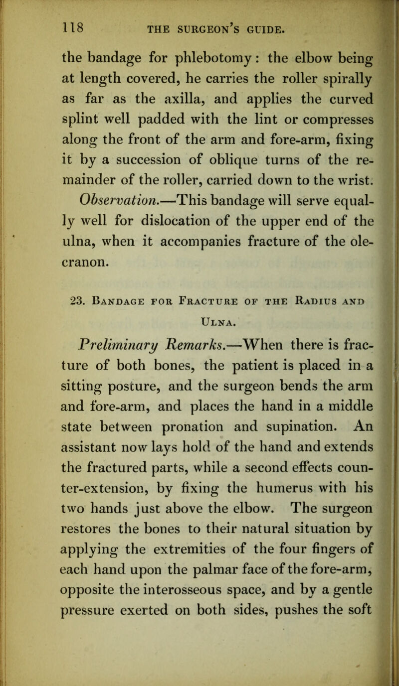 the bandage for phlebotomy: the elbow being at length covered, he carries the roller spirally as far as the axilla, and applies the curved splint well padded with the lint or compresses along the front of the arm and fore-arm, fixing it by a succession of oblique turns of the re- mainder of the roller, carried down to the wrist. Observation,—This bandage will serve equal- ly well for dislocation of the upper end of the ulna, when it accompanies fracture of the ole- cranon. 23. Bandage for Fracture of the Radius and I Ulna. | Preliminary Remarks,—When there is frac- j ture of both bones, the patient is placed in a ; sitting posture, and the surgeon bends the arm and fore-arm, and places the hand in a middle state between pronation and supination. An assistant now lays hold of the hand and extends the fractured parts, while a second effects coun- ter-extension, by fixing the humerus with his two hands just above the elbow. The surgeon restores the bones to their natural situation by applying the extremities of the four fingers of each hand upon the palmar face of the fore-arm, opposite the interosseous space, and by a gentle pressure exerted on both sides, pushes the soft
