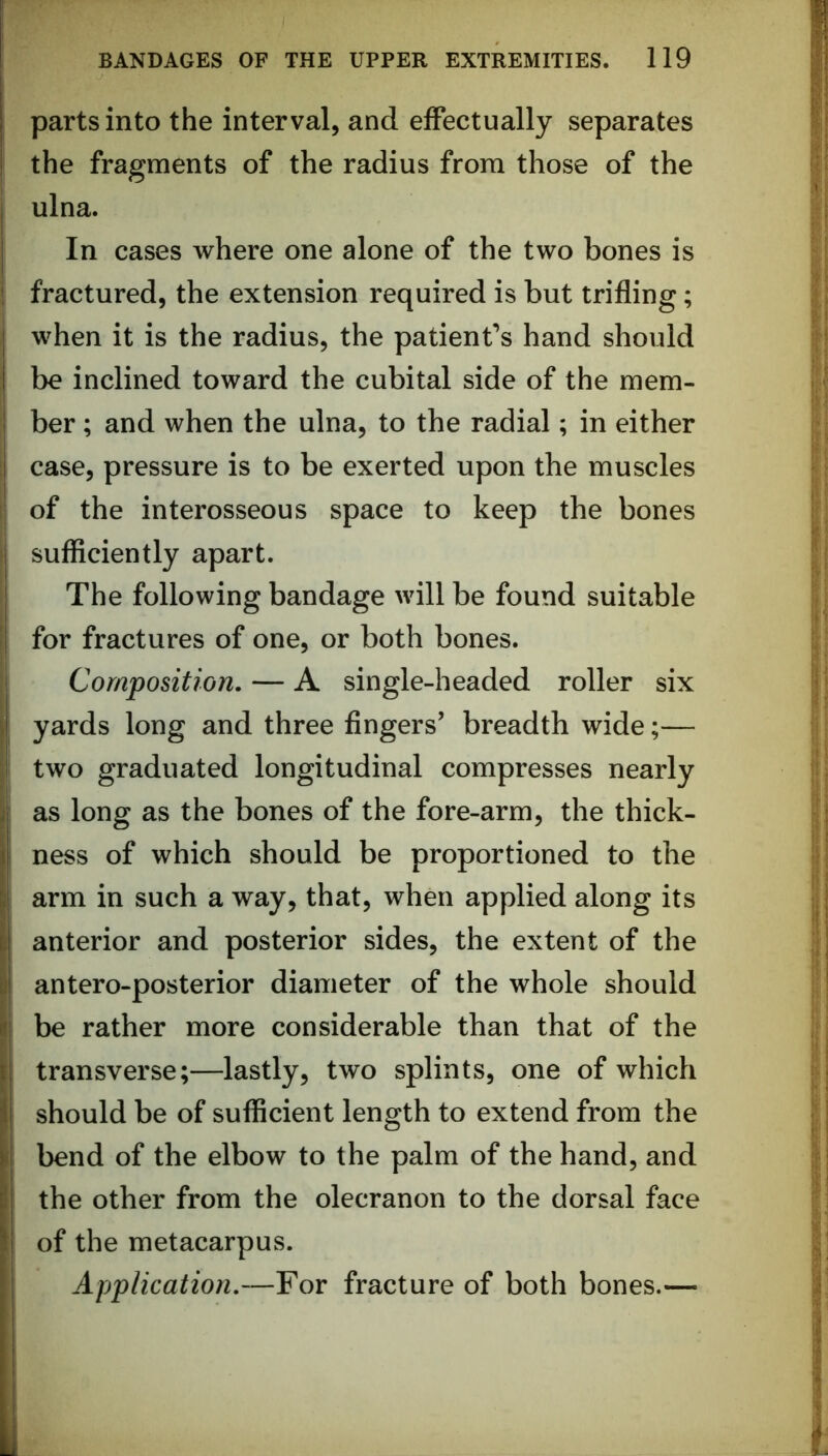 parts into the interval, and effectually separates the fragments of the radius from those of the ulna. In cases where one alone of the two bones is 1 fractured, the extension required is but trifling; when it is the radius, the patient’s hand should be inclined toward the cubital side of the mem- I ber; and when the ulna, to the radial; in either I case, pressure is to be exerted upon the muscles ' of the interosseous space to keep the bones i sufficiently apart. j The following bandage will be found suitable ! for fractures of one, or both bones, i Composition. — A single-headed roller six J yards long and three fingers’ breadth wide;— ! two graduated longitudinal compresses nearly j as long as the bones of the fore-arm, the thick- i ness of which should be proportioned to the I arm in such a way, that, when applied along its i anterior and posterior sides, the extent of the I antero-posterior diameter of the whole should il be rather more considerable than that of the transverse;—lastly, two splints, one of which should be of sufficient length to extend from the I bend of the elbow to the palm of the hand, and the other from the olecranon to the dorsal face I of the metacarpus. Application.—For fracture of both bones.—