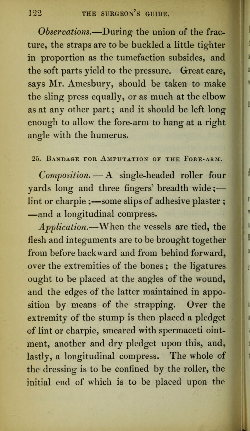 Observations.—During the union of the frac- ' ture, the straps are to be buckled a little tighter ^ in proportion as the tumefaction subsides, and * the soft parts yield to the pressure. Great care, 2 says Mr. Amesbury, should be taken to make | ^ the sling press equally, or as much at the elbow | as at any other part; and it should be left long I enough to allow the fore-arm to hang at a right angle with the humerus. 25. Bandage for Amputation of the Fore-arm. Composition. — A single-headed roller four ^ yards long and three fingers' breadth wide;— lint or charpie ;—some slips of adhesive plaster ; 1 —and a longitudinal compress. | ^ Application.—When the vessels are tied, the [ ^ flesh and integuments are to be brought together ^ ^ from before backward and from behind forward, ® over the extremities of the bones; the ligatures 2; ought to be placed at the angles of the wound, , and the edges of the latter maintained in appo- | sition by means of the strapping. Over the v i si extremity of the stump is then placed a pledget a of lint or charpie, smeared with spermaceti oint- | ^ ment, another and dry pledget upon this, and, i lastly, a longitudinal compress. The whole of | ' the dressing is to be confined by the roller, the initial end of which is to be placed upon th(