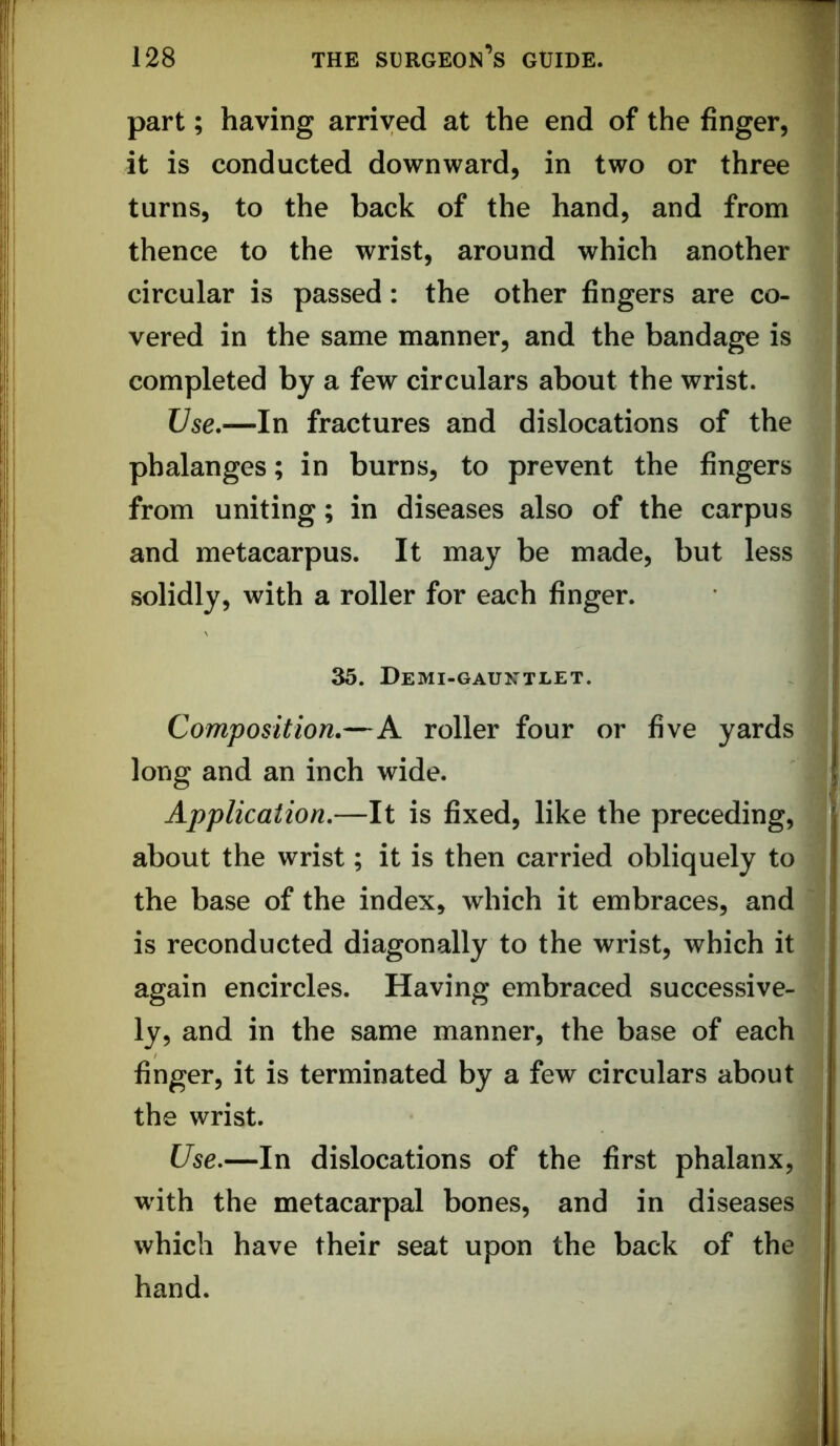 1 part; having arrived at the end of the finger, it is conducted downward, in two or three turns, to the back of the hand, and from thence to the wrist, around which another circular is passed: the other fingers are co- vered in the same manner, and the bandage is completed by a few circulars about the wrist. Use.—In fractures and dislocations of the phalanges; in burns, to prevent the fingers from uniting; in diseases also of the carpus and metacarpus. It may be made, but less solidly, with a roller for each finger. 35. Demi-gauxtlet. Composition.—A roller four or five yards long and an inch wide. Application,—It is fixed, like the preceding, about the wrist; it is then carried obliquely to the base of the index, which it embraces, and is reconducted diagonally to the wrist, which it again encircles. Having embraced successive- ly, and in the same manner, the base of each finger, it is terminated by a few circulars about the wrist. Use,—In dislocations of the first phalanx, with the metacarpal bones, and in diseases which have their seat upon the back of the hand.