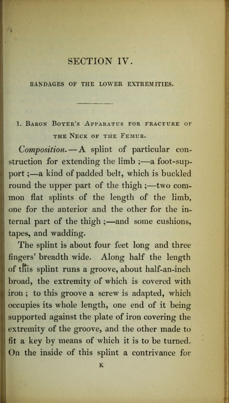 ' BANDAGES OF THE LOWER EXTREMITIES. i i\ * 1. Baron Boyer’s Apparatus for fracture of THE Neck of the Femur. Composition. — A splint of particular con- ) struction for extending the limb ;—a foot-sup- ii port;—a kind of padded belt, which is buckled ! I round the upper part of the thigh ;—two com- | r mon flat splints of the length of the limb, ■ i; one for the anterior and the other for the in- ? ternal part of the thigh ;—and some cushions, : tapes, and wadding. | The splint is about four feet long and three \ I fingers’ breadth wide. Along half the length ' of ttiis splint runs a groove, about half-an-inch broad, the extremity of which is covered with iron ; to this groove a screw is adapted, which ; occupies its whole length, one end of it being supported against the plate of iron covering the ; extremity of the groove, and the other made to i fit a key by means of which it is to be turned. ^ On the inside of this splint a contrivance for | II