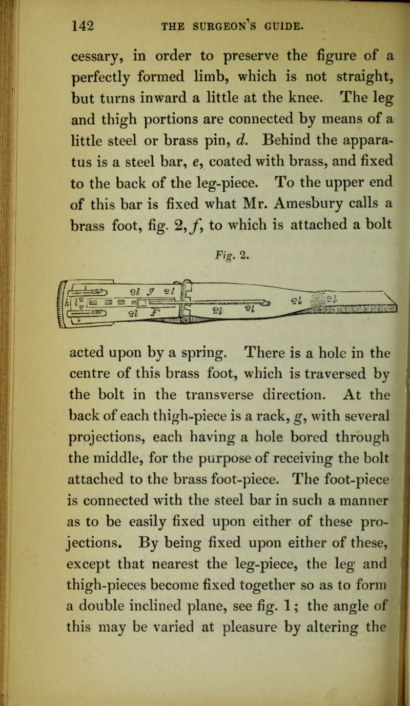 cessary, in order to preserve the figure of a perfectly formed limb, which is not straight, but turns inward a little at the knee. The leg and thigh portions are connected by means of a little steel or brass pin, d. Behind the appara- tus is a steel bar, e, coated with brass, and fixed to the back of the leg-piece. To the upper end of this bar is fixed what Mr. Amesbury calls a brass foot, fig. 2,^*, to which is attached a bolt Fig. 2. acted upon by a spring. There is a hole in the centre of this brass foot, which is traversed by 1 the bolt in the transverse direction. At the back of each thigh-piece is a rack, g, with several projections, each having a hole bored through the middle, for the purpose of receiving the bolt attached to the brass foot-piece. The foot-piece is connected with the steel bar in such a manner as to be easily fixed upon either of these pro- jections. By being fixed upon either of these, except that nearest the leg-piece, the leg and thigh-pieces become fixed together so as to form a double inclined plane, see fig. 1; the angle of this may be varied at pleasure by altering the