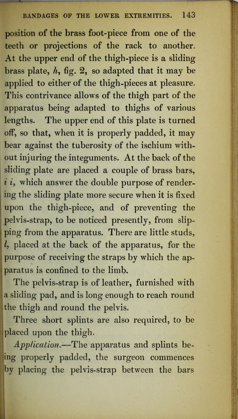 position of the brass foot-piece from one of the teeth or projections of the rack to another. At the upper end of the thigh-piece is a sliding brass plate, A, fig. 2, so adapted that it may be applied to either of the thigh-pieces at pleasure. This contrivance allows of the thigh part of the apparatus being adapted to thighs of various lengths. The upper end of this plate is turned off, so that, when it is properly padded, it may bear against the tuberosity of the ischium with- out injuring the integuments. At the back of the sliding plate are placed a couple of brass bars, i iy which answer the double purpose of render- ing the sliding plate more secure when it is fixed upon the thigh-piece, and of preventing the pelvis-strap, to be noticed presently, from slip- ^ping from the apparatus. There are little studs, /, placed at the back of the apparatus, for the purpose of receiving the straps by which the ap- paratus is confined to the limb. The pelvis-strap is of leather, furnished with ija sliding pad, and is long enough to reach round [the thigh and round the pelvis. I Three short splints are also required, to be tplaced upon the thigh. I Application,—The apparatus and splints be- |ing properly padded, the surgeon commences |by placing the pelvis-strap between the bars !