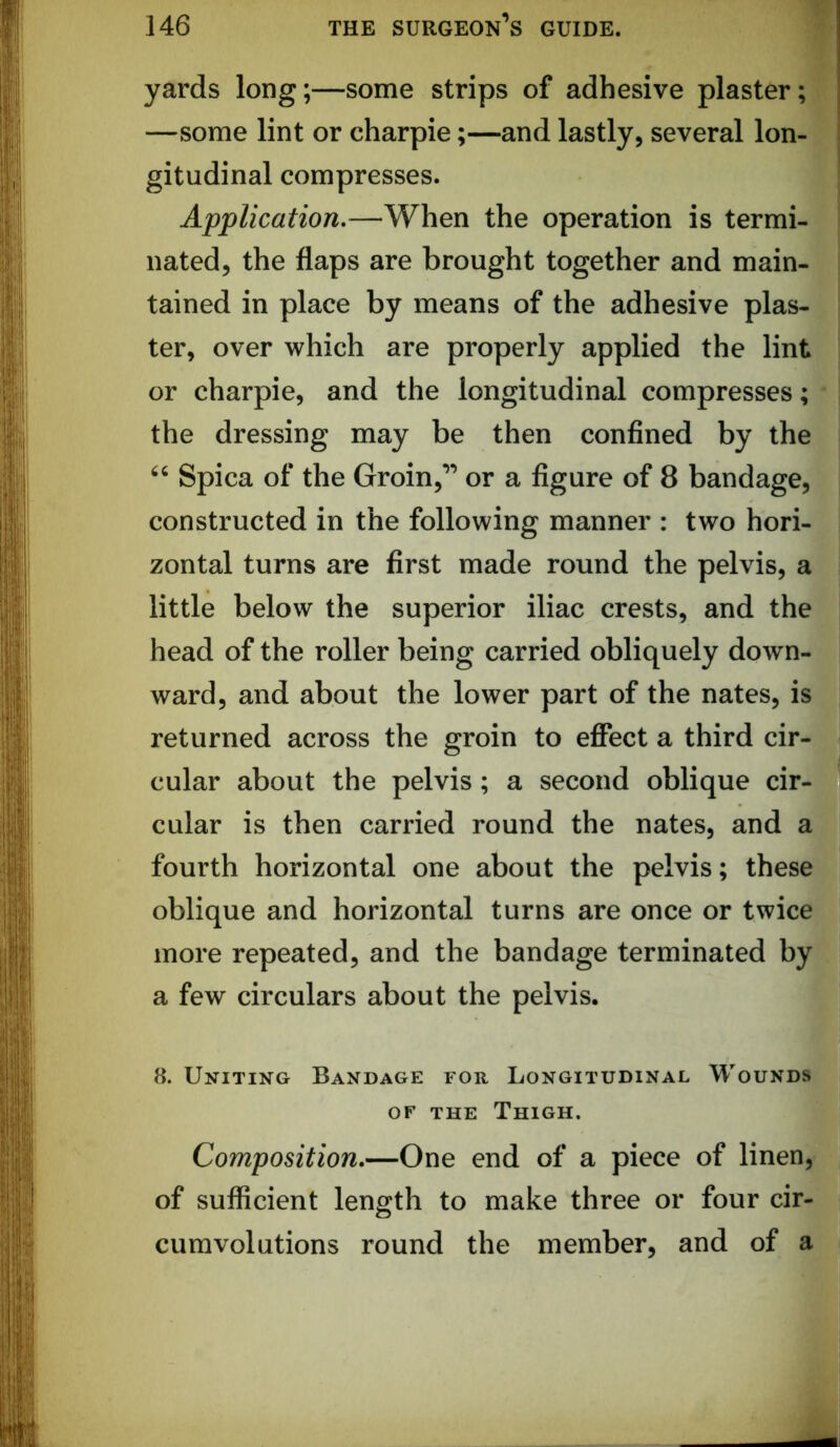 yards long;—some strips of adhesive plaster; —some lint or charpie;—and lastly, several lon- gitudinal compresses. Application,—When the operation is termi- nated, the flaps are brought together and main- tained in place by means of the adhesive plas- ter, over which are properly applied the lint or charpie, and the longitudinal compresses; the dressing may be then confined by the Spica of the Groin,” or a figure of 8 bandage, constructed in the following manner : two hori- zontal turns are first made round the pelvis, a little below the superior iliac crests, and the head of the roller being carried obliquely down- ward, and about the lower part of the nates, is returned across the groin to efiect a third cir- cular about the pelvis; a second oblique cir- cular is then carried round the nates, and a fourth horizontal one about the pelvis; these oblique and horizontal turns are once or twice more repeated, and the bandage terminated by a few circulars about the pelvis. 8. Uniting Bandage for Longitudinal Wounds OF THE Thigh. Composition,—One end of a piece of linen, of sufficient length to make three or four cir- cumvolutions round the member, and of a