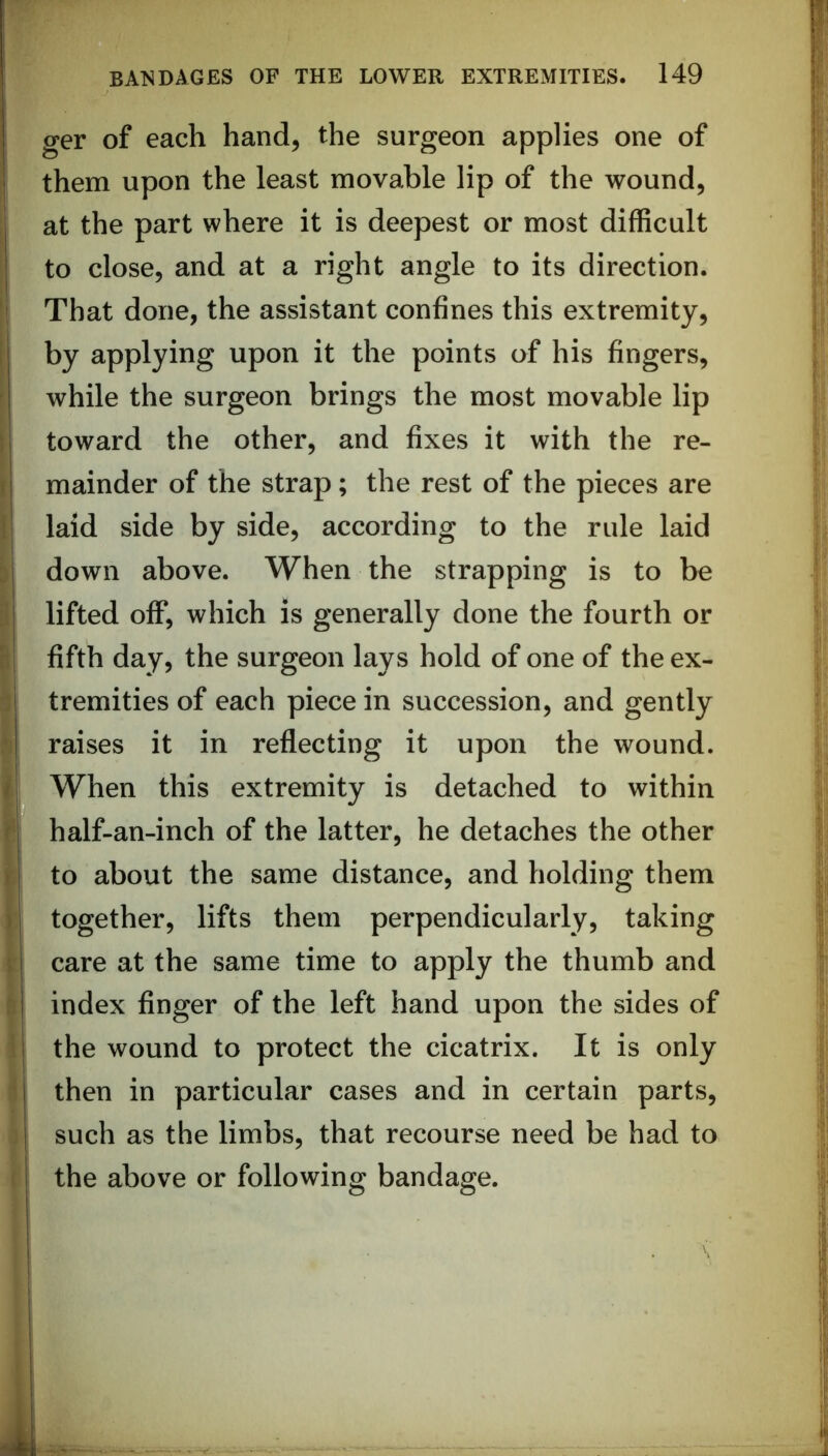ger of each hand, the surgeon applies one of them upon the least movable lip of the wound, at the part where it is deepest or most difficult to close, and at a right angle to its direction. That done, the assistant confines this extremity, by applying upon it the points of his fingers, while the surgeon brings the most movable lip toward the other, and fixes it with the re- mainder of the strap; the rest of the pieces are laid side by side, according to the rule laid down above. When the strapping is to be I lifted off, which is generally done the fourth or fifth day, the surgeon lays hold of one of the ex- : tremities of each piece in succession, and gently raises it in reflecting it upon the wound. i When this extremity is detached to within half-an-inch of the latter, he detaches the other r to about the same distance, and holding them ) together, lifts them perpendicularly, taking \ care at the same time to apply the thumb and fi index finger of the left hand upon the sides of i the wound to protect the cicatrix. It is only ^ then in particular cases and in certain parts, such as the limbs, that recourse need be had to • the above or following bandage.