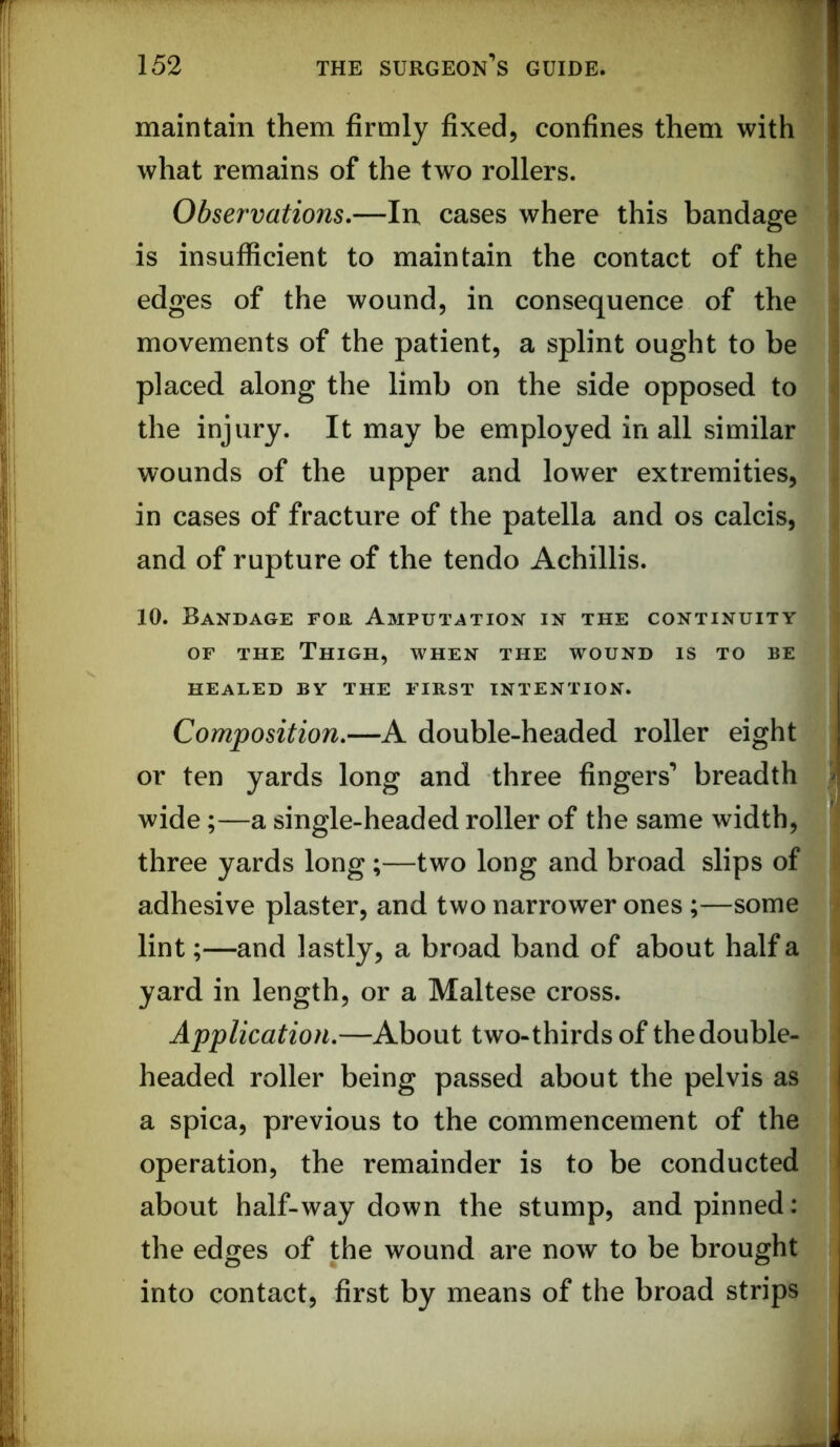 maintain them firmly fixed, confines them with what remains of the two rollers. Observations,—In, cases where this bandage is insufficient to maintain the contact of the edges of the wound, in consequence of the movements of the patient, a splint ought to be placed along the limb on the side opposed to the injury. It may be employed in all similar wounds of the upper and lower extremities, in cases of fracture of the patella and os calcis, and of rupture of the tendo Achillis. 10. Bandage for Amputation in the continuity OF THE Thigh, when the wound is to be HEALED BY THE FIRST INTENTION. Composition,—A double-headed roller eight or ten yards long and three fingers’ breadth wide;—a single-headed roller of the same width, three yards long;—two long and broad slips of adhesive plaster, and two narrower ones;—some lint;—and lastly, a broad band of about half a yard in length, or a Maltese cross. Application,—About two-thirds of the double- headed roller being passed about the pelvis as a spica, previous to the commencement of the operation, the remainder is to be conducted about half-way down the stump, and pinned: the edges of the wound are now to be brought into contact, first by means of the broad strips