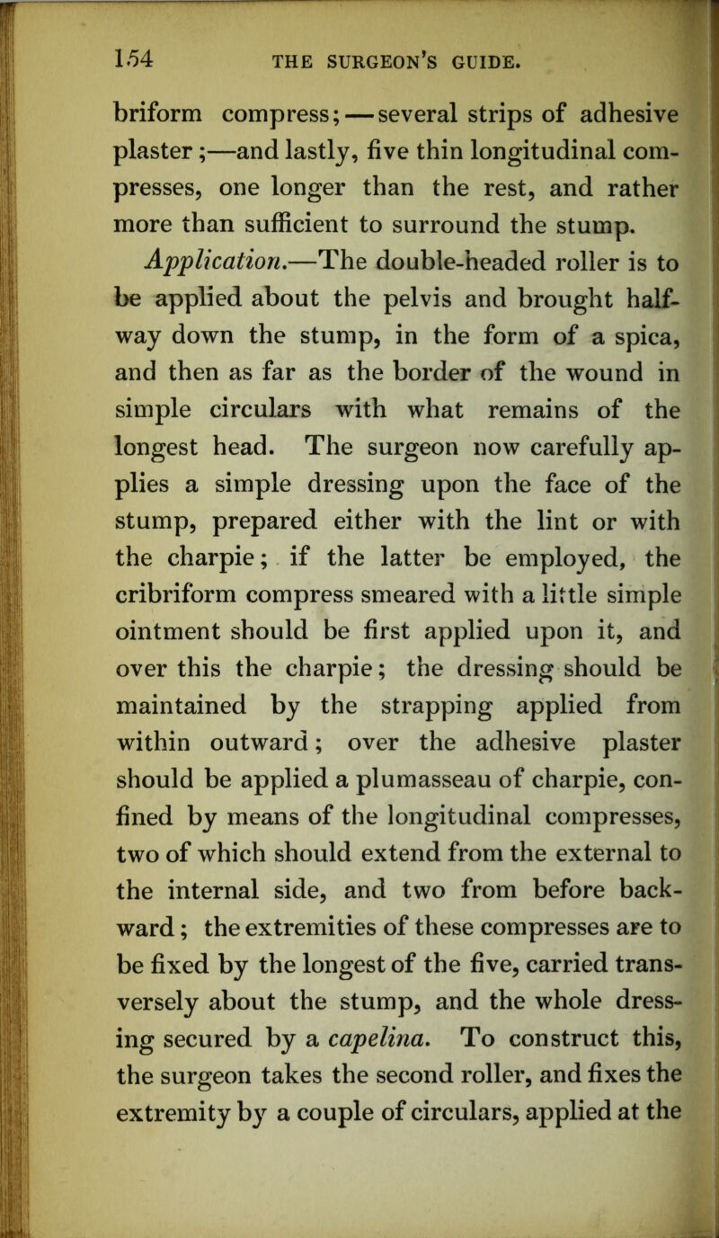 briform compress; — several strips of adhesive plaster;—and lastly, five thin longitudinal com- presses, one longer than the rest, and rather more than sufficient to surround the stump. Application,—The double-headed roller is to be applied about the pelvis and brought half- way down the stump, in the form of a spica, and then as far as the border of the wound in simple circulars with what remains of the longest head. The surgeon now carefully ap- plies a simple dressing upon the face of the stump, prepared either with the lint or with the charpie; if the latter be employed, the cribriform compress smeared with a little simple ointment should be first applied upon it, and over this the charpie; the dressing should be maintained by the strapping applied from within outward; over the adhesive plaster should be applied a plumasseau of charpie, con- fined by means of the longitudinal compresses, two of which should extend from the external to the internal side, and two from before back- ward ; the extremities of these compresses are to be fixed by the longest of the five, carried trans- versely about the stump, and the whole dress- ing secured by a capelina. To construct this, the surgeon takes the second roller, and fixes the extremity by a couple of circulars, applied at the