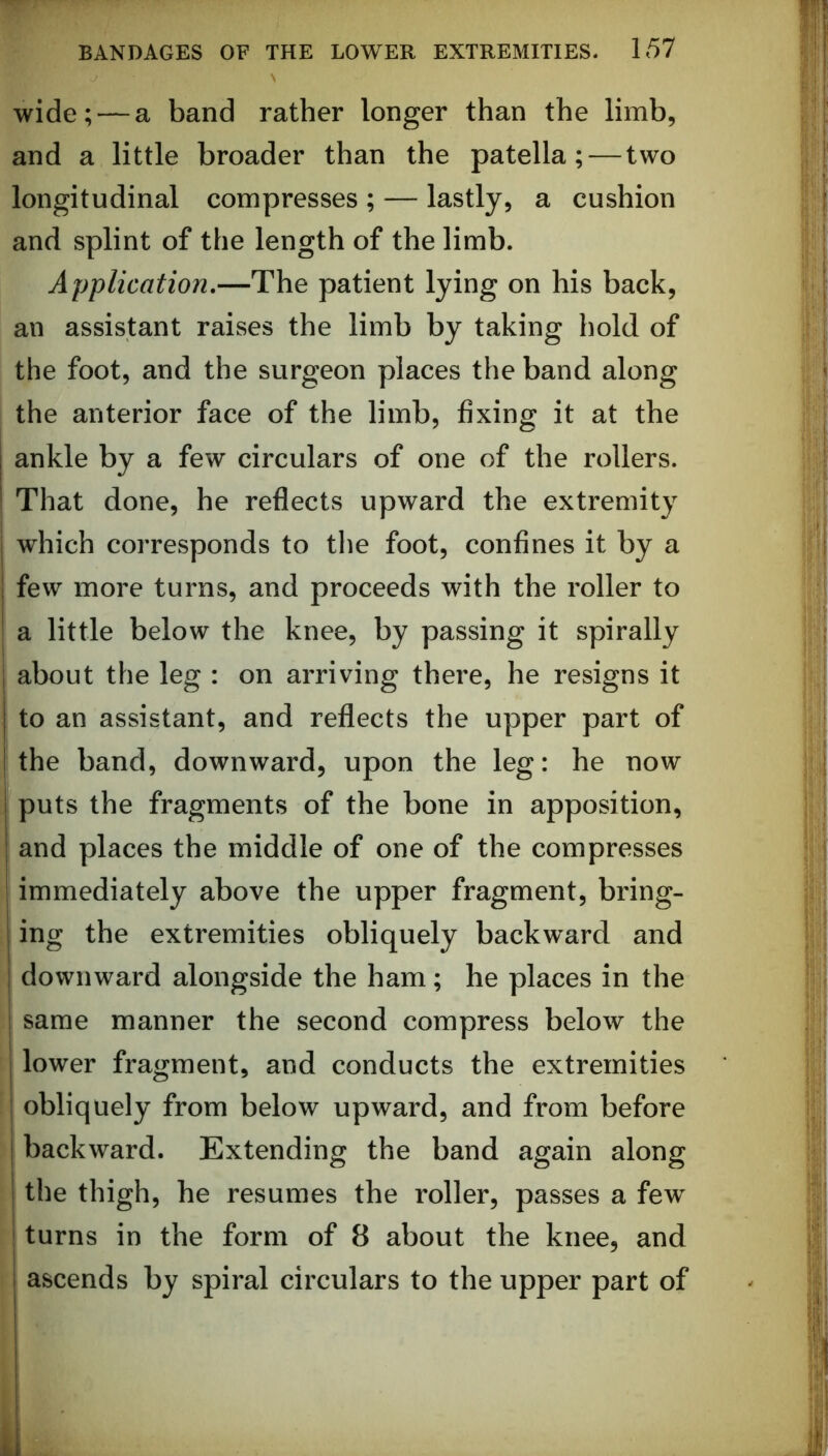 wide; — a band rather longer than the limb, and a little broader than the patella; — two longitudinal compresses ; — lastly, a cushion and splint of the length of the limb. Application,—The patient lying on his back, an assistant raises the limb by taking hold of the foot, and the surgeon places the band along I the anterior face of the limb, fixing it at the ankle by a few circulars of one of the rollers. That done, he reflects upward the extremity which corresponds to tlie foot, confines it by a few more turns, and proceeds with the roller to a little below the knee, by passing it spirally about the leg : on arriving there, he resigns it to an assistant, and reflects the upper part of I the band, downward, upon the leg: he now ! puts the fragments of the bone in apposition, and places the middle of one of the compresses immediately above the upper fragment, bring- ing the extremities obliquely backward and downward alongside the ham; he places in the I same manner the second compress below the lower fragment, and conducts the extremities ^ obliquely from below upward, and from before backward. Extending the band again along the thigh, he resumes the roller, passes a few ' turns in the form of 8 about the knee, and ascends by spiral circulars to the upper part of