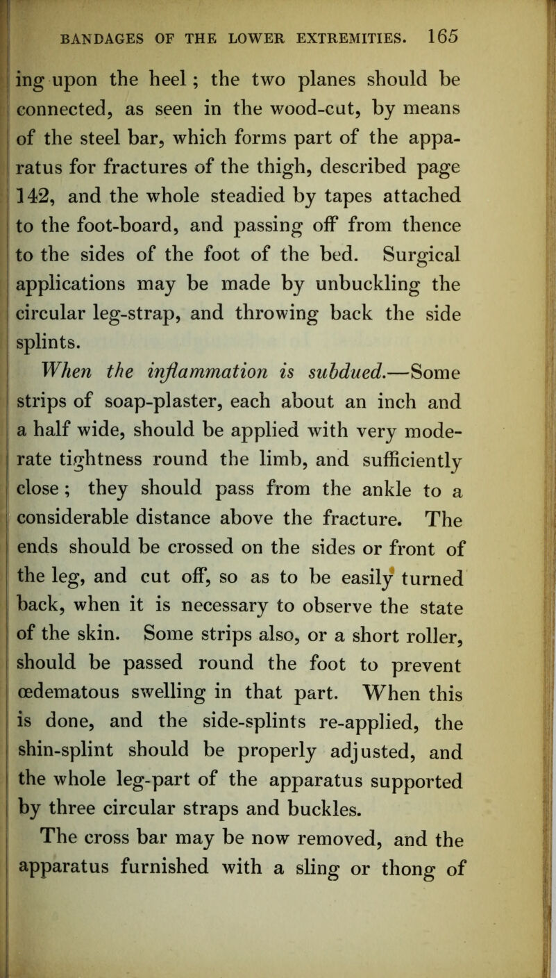 ing upon the heel; the two planes should be connected, as seen in the wood-cut, by means of the steel bar, which forms part of the appa- ratus for fractures of the thigh, described page 142, and the whole steadied by tapes attached to the foot-board, and passing off from thence to the sides of the foot of the bed. Surgical applications may be made by unbuckling the circular leg-strap, and throwing back the side splints. When the inflammation is subdued,—Some strips of soap-plaster, each about an inch and a half wide, should be applied with very mode- rate tightness round the limb, and sufficiently close; they should pass from the ankle to a considerable distance above the fracture. The ends should be crossed on the sides or front of the leg, and cut off, so as to be easily turned back, when it is necessary to observe the state of the skin. Some strips also, or a short roller, should be passed round the foot to prevent oedematous swelling in that part. When this is done, and the side-splints re-applied, the shin-splint should be properly adjusted, and the whole leg-part of the apparatus supported by three circular straps and buckles. The cross bar may be now removed, and the apparatus furnished with a sling or thong of