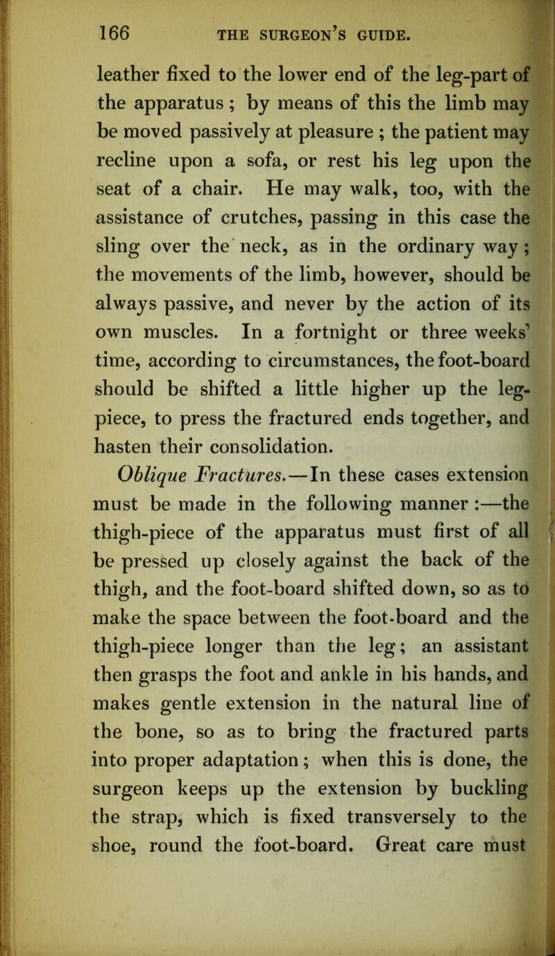 leather fixed to the lower end of the leg-part of the apparatus ; by means of this the limb may be moved passively at pleasure ; the patient may recline upon a sofa, or rest his leg upon the seat of a chair. He may walk, too, with the assistance of crutches, passing in this case the sling over the neck, as in the ordinary way; the movements of the limb, however, should be always passive, and never by the action of its own muscles. In a fortnight or three weeks’ time, according to circumstances, the foot-board should be shifted a little higher up the leg- piece, to press the fractured ends together, and hasten their consolidation. Oblique Fractures.—In these cases extension must be made in the following manner :—the thigh-piece of the apparatus must first of all be pressed up closely against the back of the thigh, and the foot-board shifted down, so as to make the space between the foot-board and the thigh-piece longer than the leg; an assistant then grasps the foot and ankle in his hands, and makes gentle extension in the natural line of the bone, so as to bring the fractured parts into proper adaptation; when this is done, the surgeon keeps up the extension by buckling the strap, which is fixed transversely to the shoe, round the foot-board. Great care must