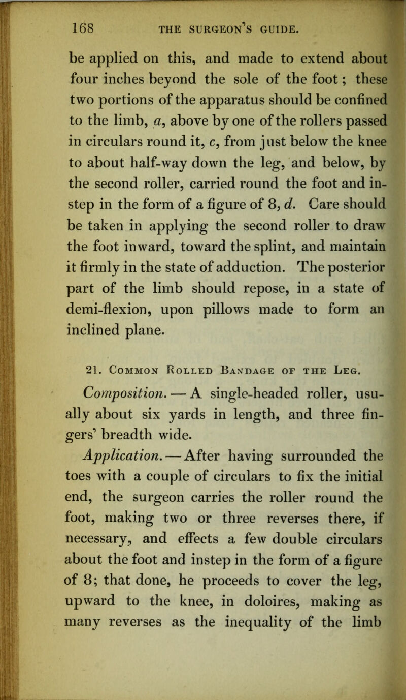 be applied on this, and made to extend about four inches beyond the sole of the foot; these two portions of the apparatus should be confined to the limb, above by one of the rollers passed in circulars round it, c, from just below the knee to about half-way down the leg, and below, by the second roller, carried round the foot and in- step in the form of a figure of 8, d. Care should be taken in applying the second roller to draw the foot inward, toward the splint, and maintain it firmly in the state of adduction. The posterior part of the limb should repose, in a state of demi-flexion, upon pillows made to form an inclined plane. 21. Common Rolled Baxdage of the Leg. Composition, — A single-headed roller, usu- ally about six yards in length, and three fin- gers’ breadth wide. Application, — After having surrounded the toes with a couple of circulars to fix the initial end, the surgeon carries the roller round the foot, making two or three reverses there, if necessary, and effects a few double circulars about the foot and instep in the form of a figure of 8; that done, he proceeds to cover the leg, upward to the knee, in doloires, making as many reverses as the inequality of the limb