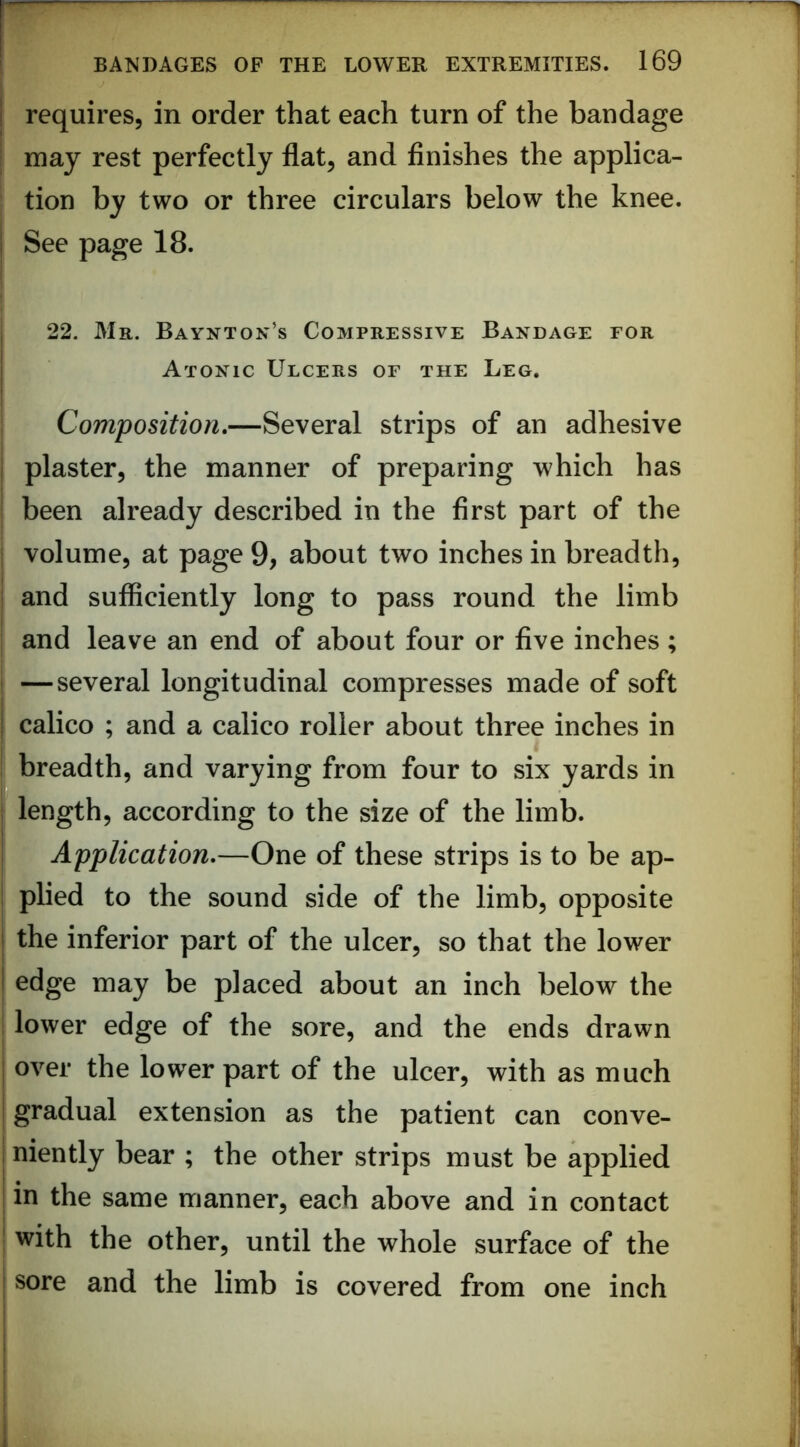 requires, in order that each turn of the bandage may rest perfectly flat, and finishes the applica- tion by two or three circulars below the knee. See page 18. 22. Mr. Baynton’s Compressive Bandage for Atonic Ulcers of the Leg. Composition.—Several strips of an adhesive I plaster, the manner of preparing which has ' been already described in the first part of the j volume, at page 9, about two inches in breadth, I and sufficiently long to pass round the limb and leave an end of about four or five inches; I —several longitudinal compresses made of soft I calico ; and a calico roller about three inches in I breadth, and varying from four to six yards in length, according to the size of the limb. Application.—One of these strips is to be ap- plied to the sound side of the limb, opposite the inferior part of the ulcer, so that the lower edge may be placed about an inch below the I lower edge of the sore, and the ends drawn I over the lower part of the ulcer, with as much I gradual extension as the patient can conve- jniently bear ; the other strips must be applied I in the same manner, each above and in contact ' with the other, until the whole surface of the I sore and the limb is covered from one inch i