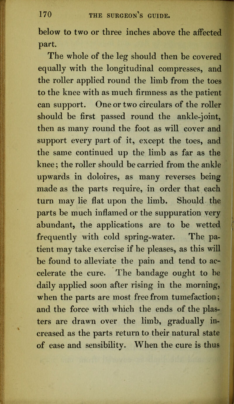 below to two or three inches above the affected part. The whole of the leg should then be covered equally with the longitudinal compresses, and the roller applied round the limb from the toes to the knee with as much firmness as the patient can support. One or two circulars of the roller should be first passed round the ankle-joint, then as many round the foot as will cover and support every part of it, except the toes, and the same continued up the limb as far as the knee; the roller should be carried from the ankle upw^ards in doloires, as many reverses being made as the parts require, in order that each turn may lie fiat upon the limb. Should the parts be much inflamed or the suppuration very abundant, the applications are to be wetted frequently with cold spring-water. The pa- tient may take exercise if he pleases, as this will be found to alleviate the pain and tend to ac- celerate the cure. The bandage ought to be daily applied soon after rising in the morning, when the parts are most free from tumefaction; and the force with which the ends of the plas- ters are drawn over the limb, gradually in- creased as the parts return to their natural state of ease and sensibility. When the cure is thus