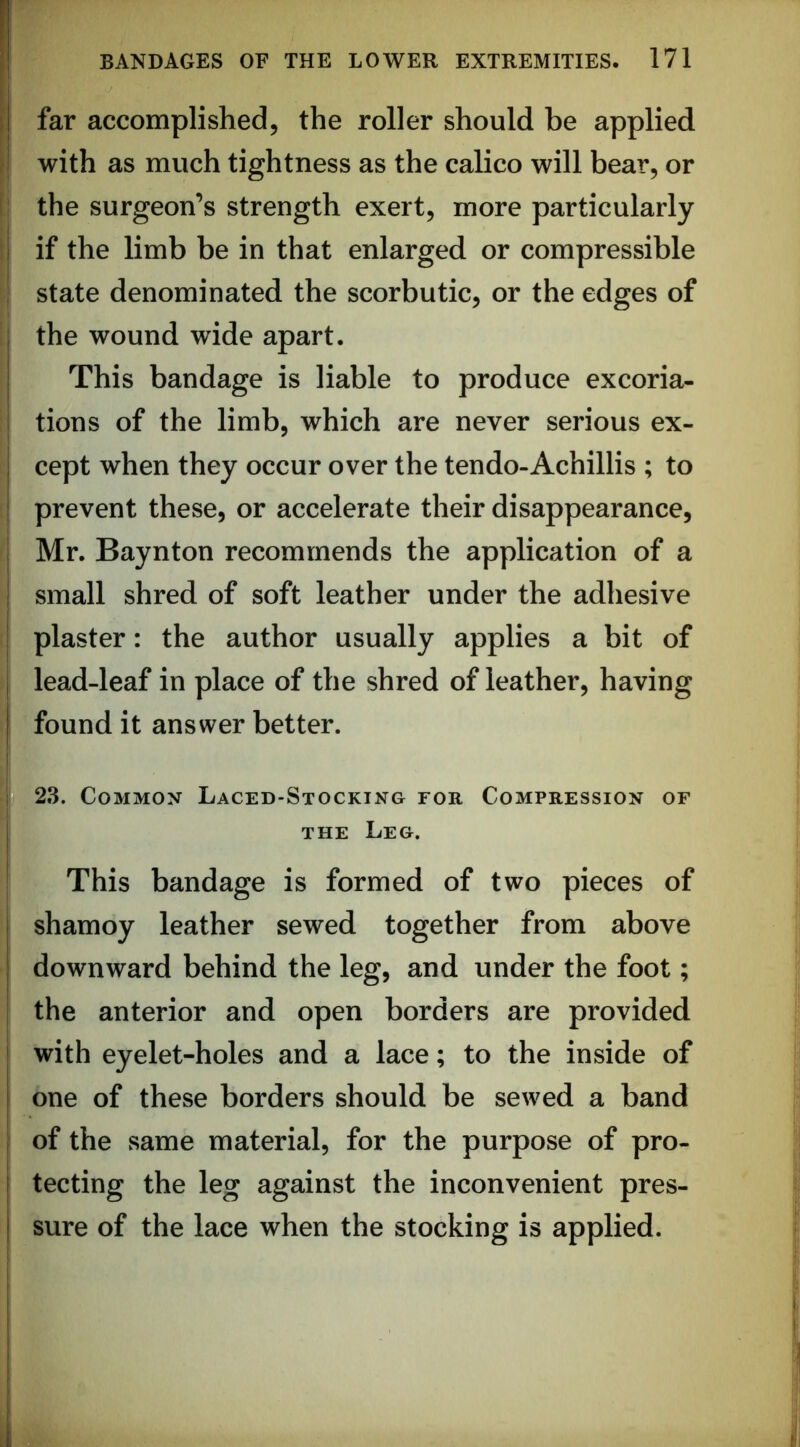 ' far accomplished, the roller should be applied / with as much tightness as the calico will bear, or ll the surgeon’s strength exert, more particularly if the limb be in that enlarged or compressible ; state denominated the scorbutic, or the edges of I the wound wide apart. This bandage is liable to produce excoria- tions of the limb, which are never serious ex- cept when they occur over the tendo-Achillis ; to I prevent these, or accelerate their disappearance, j Mr. Baynton recommends the application of a 1 small shred of soft leather under the adhesive I plaster: the author usually applies a bit of lead-leaf in place of the shred of leather, having found it answer better. 23. Common Laced-Stocking for Compression of THE Leg. This bandage is formed of two pieces of shamoy leather sewed together from above downward behind the leg, and under the foot; i the anterior and open borders are provided ! with eyelet-holes and a lace; to the inside of one of these borders should be sewed a band of the same material, for the purpose of pro- tecting the leg against the inconvenient pres- sure of the lace when the stocking is applied.