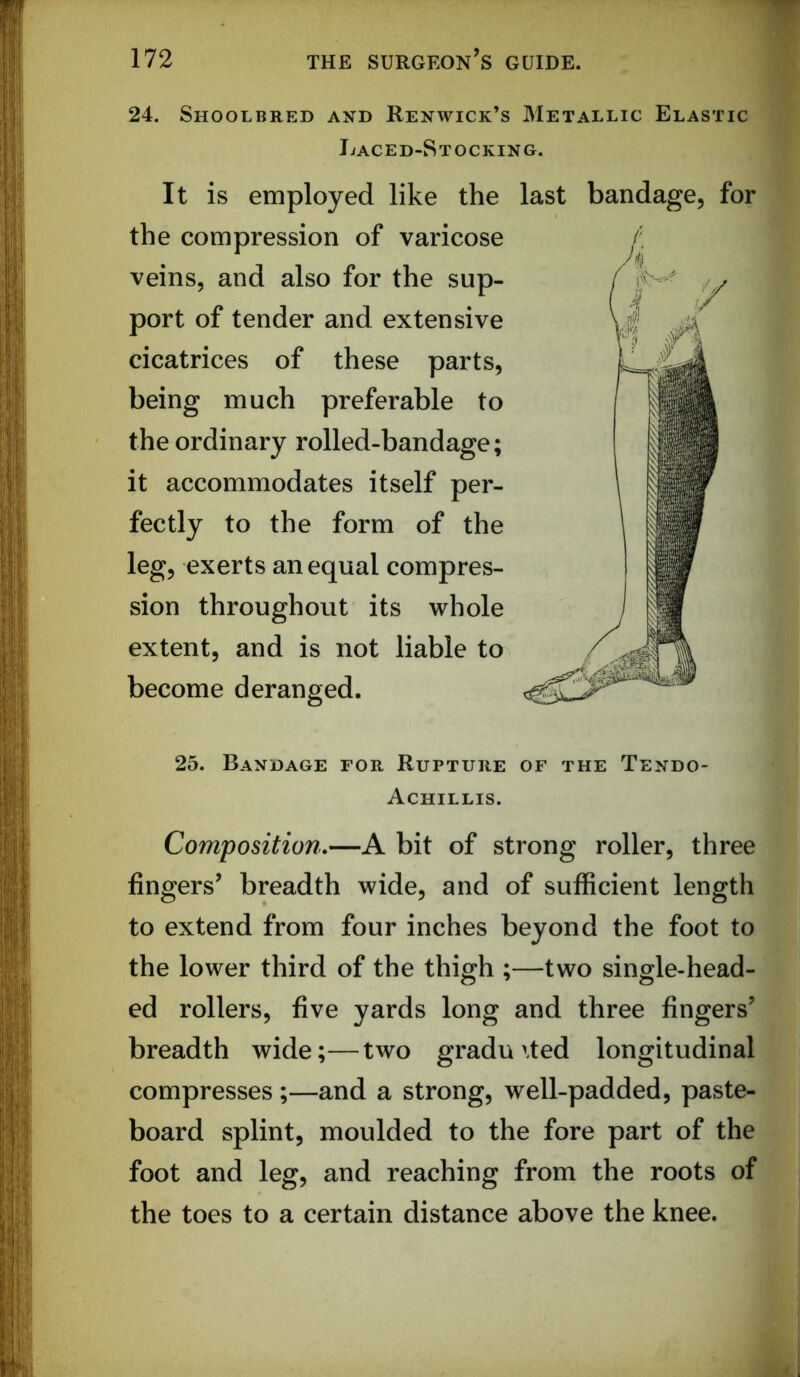 24. Shoolbred and Renwick’s Metallic Elastic Jjaced-Stocking. It is employed like the last bandage, for the compression of varicose veins, and also for the sup- port of tender and extensive cicatrices of these parts, being much preferable to the ordinary rolled-bandage; it accommodates itself per- fectly to the form of the leg, exerts an equal compres- sion throughout its whole extent, and is not liable to become deranged. 25. Bandage for Rupture of the Tendo- Achillis. Composition,—A bit of strong roller, three fingers’ breadth wide, and of sufficient length to extend from four inches beyond the foot to the lower third of the thigh ;—two single-head- ed rollers, five yards long and three fingers’ breadth wide;—two graduated longitudinal compresses ;—and a strong, well-padded, paste- board splint, moulded to the fore part of the foot and leg, and reaching from the roots of the toes to a certain distance above the knee.