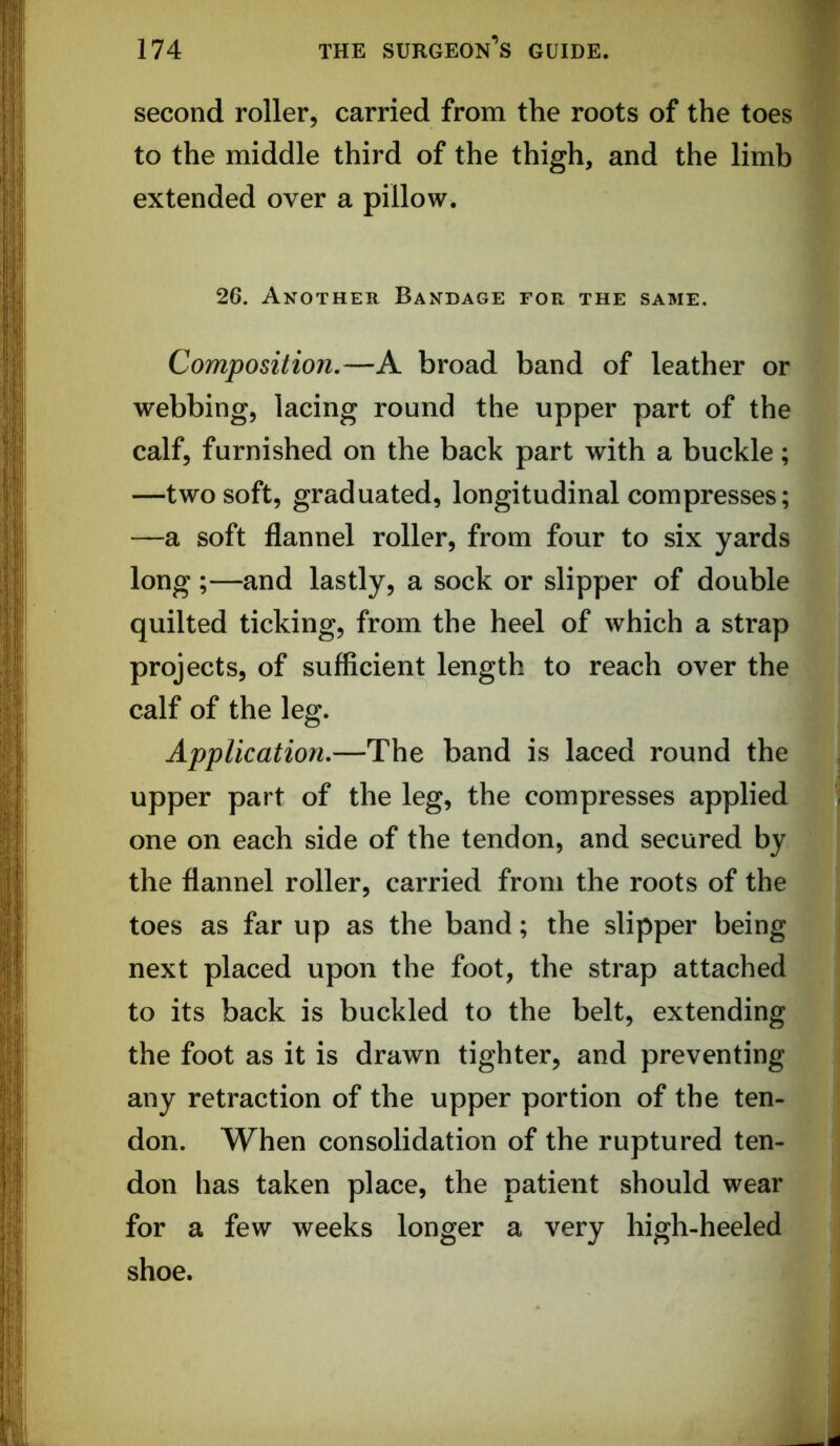 second roller, carried from the roots of the toes to the middle third of the thigh, and the limb extended over a pillow. 26. Another Bandage for the same. Composition,—A broad band of leather or webbing, lacing round the upper part of the calf, furnished on the back part with a buckle; —two soft, graduated, longitudinal compresses; —a soft flannel roller, from four to six yards long ;—and lastly, a sock or slipper of double quilted ticking, from the heel of which a strap projects, of sufficient length to reach over the calf of the leg. Application,—The band is laced round the upper part of the leg, the compresses applied one on each side of the tendon, and secured by the flannel roller, carried from the roots of the toes as far up as the band; the slipper being next placed upon the foot, the strap attached to its back is buckled to the belt, extending the foot as it is drawn tighter, and preventing any retraction of the upper portion of the ten- don. When consolidation of the ruptured ten- don has taken place, the patient should wear for a few weeks longer a very high-heeled shoe.