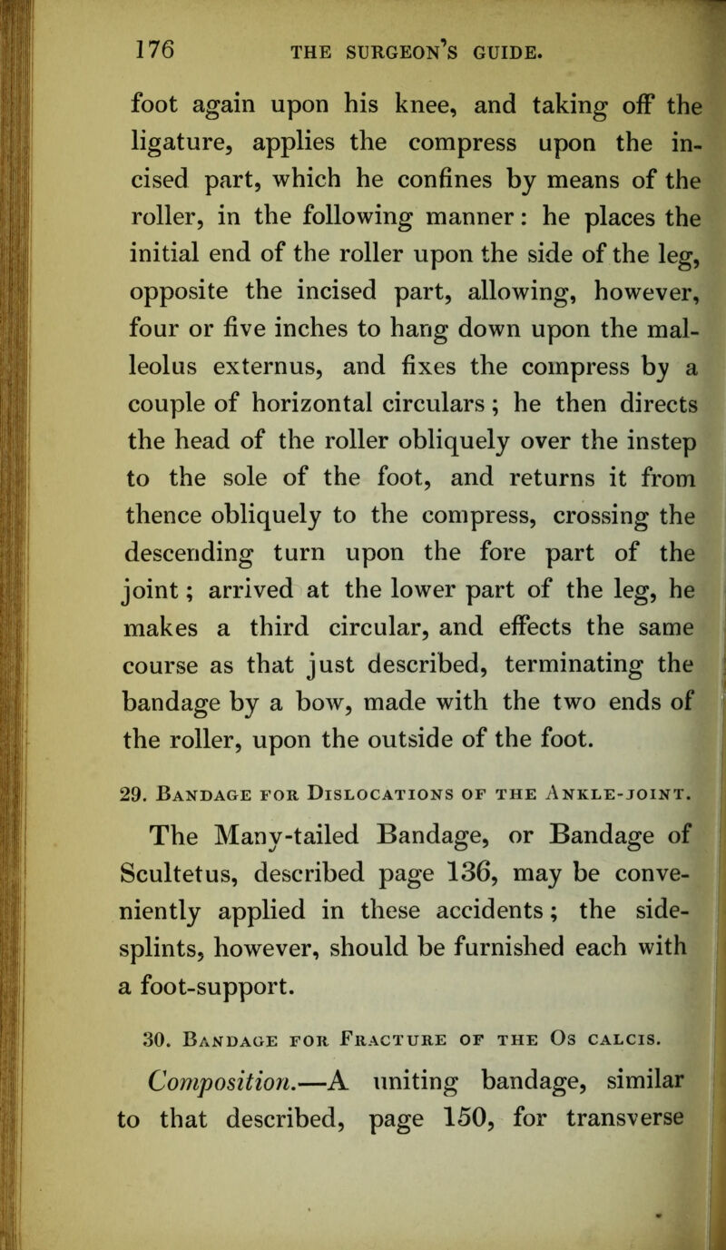 foot again upon his knee, and taking oiF the ligature, applies the compress upon the in- cised part, which he confines by means of the roller, in the following manner: he places the initial end of the roller upon the side of the leg, opposite the incised part, allowing, however, four or five inches to hang down upon the mal- leolus externus, and fixes the compress by a couple of horizontal circulars; he then directs the head of the roller obliquely over the instep to the sole of the foot, and returns it from thence obliquely to the compress, crossing the descending turn upon the fore part of the joint; arrived at the lower part of the leg, he makes a third circular, and effects the same course as that just described, terminating the bandage by a bow, made with the two ends of the roller, upon the outside of the foot. 29. Bandage for Dislocations of the Ankle-joint. The Many-tailed Bandage, or Bandage of Scultetus, described page 136, may be conve- niently applied in these accidents; the side- splints, however, should be furnished each with a foot-support. 30. Bandage for Fracture of the Os calcis. Composition,—A uniting bandage, similar to that described, page 150, for transverse I