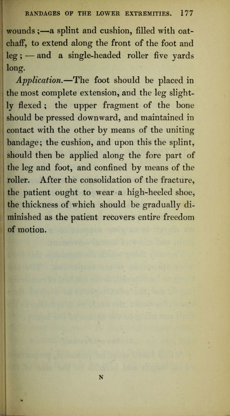 woundsa splint and cushion, filled with oat- chaff, to extend along the front of the foot and leg; — and a single-headed roller five yards long. 1 Application.—The foot should be placed in the most complete extension, and the leg slight- ly flexed; the upper fragment of the bone should be pressed downward, and maintained in contact with the other by means of the uniting bandage; the cushion, and upon this the splint, should then be applied along the fore part of the leg and foot, and confined by means of the roller. After the consolidation of the fracture, j the patient ought to wear a high-heeled shoe, I the thickness of which should be gradually di- minished as the patient recovers entire freedom of motion.