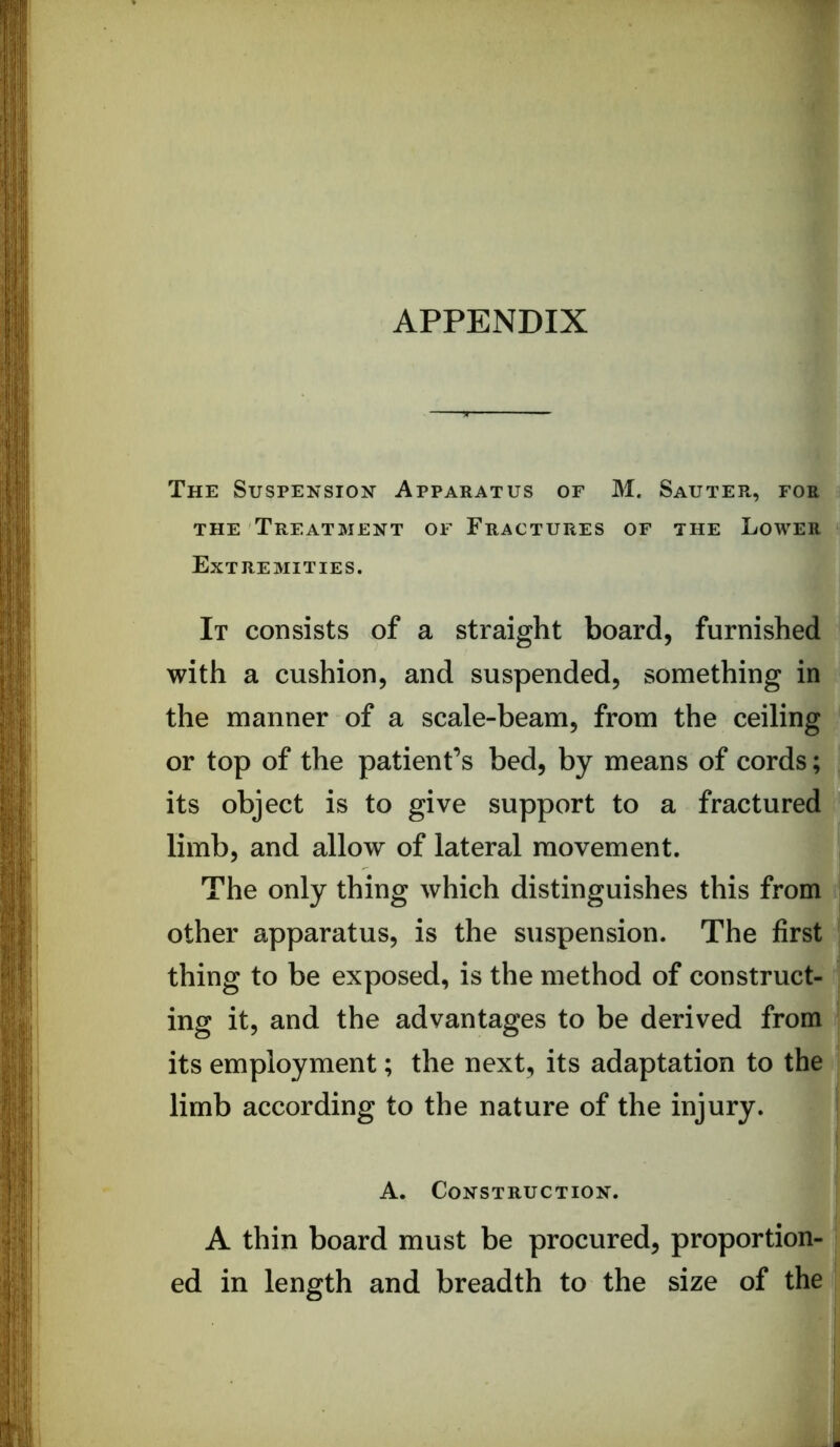 APPENDIX The Suspension Apparatus of M. Sauter, for THE Treatment of Fractures of the Lower Extremities. It consists of a straight board, furnished with a cushion, and suspended, something in the manner of a scale-beam, from the ceiling or top of the patient’s bed, by means of cords; its object is to give support to a fractured limb, and allow of lateral movement. The only thing which distinguishes this from other apparatus, is the suspension. The first thing to be exposed, is the method of construct- ing it, and the advantages to be derived from its employment; the next, its adaptation to the limb according to the nature of the injury. A. Construction. A thin board must be procured, proportion- ed in length and breadth to the size of the