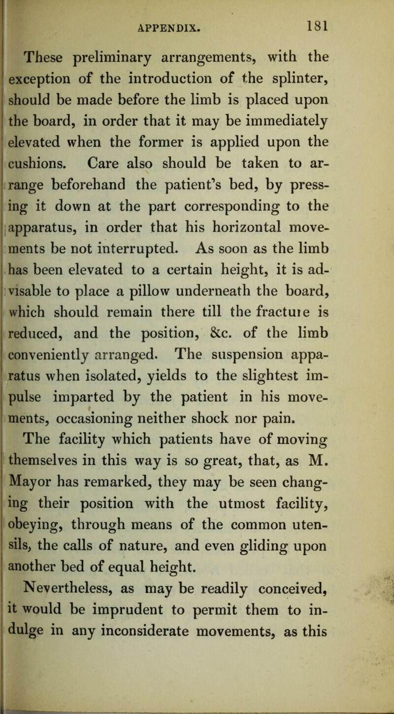 These preliminary arrangements, with the exception of the introduction of the splinter, should be made before the limb is placed upon the board, in order that it may be immediately f elevated when the former is applied upon the cushions. Care also should be taken to ar- range beforehand the patient’s bed, by press- ing it down at the part corresponding to the apparatus, in order that his horizontal move- ; ments be not interrupted. As soon as the limb has been elevated to a certain height, it is ad- ivisable to place a pillow underneath the board, which should remain there till the fractuie is reduced, and the position, &c. of the limb conveniently arranged. The suspension appa- ratus when isolated, yields to the slightest im- pulse imparted by the patient in his move- ments, occasioning neither shock nor pain. The facility which patients have of moving themselves in this way is so great, that, as M. Mayor has remarked, they may be seen chang- ing their position with the utmost facility, obeying, through means of the common uten- sils, the calls of nature, and even gliding upon another bed of equal height. Nevertheless, as may be readily conceived, it would be imprudent to permit them to in- dulge in any inconsiderate movements, as this