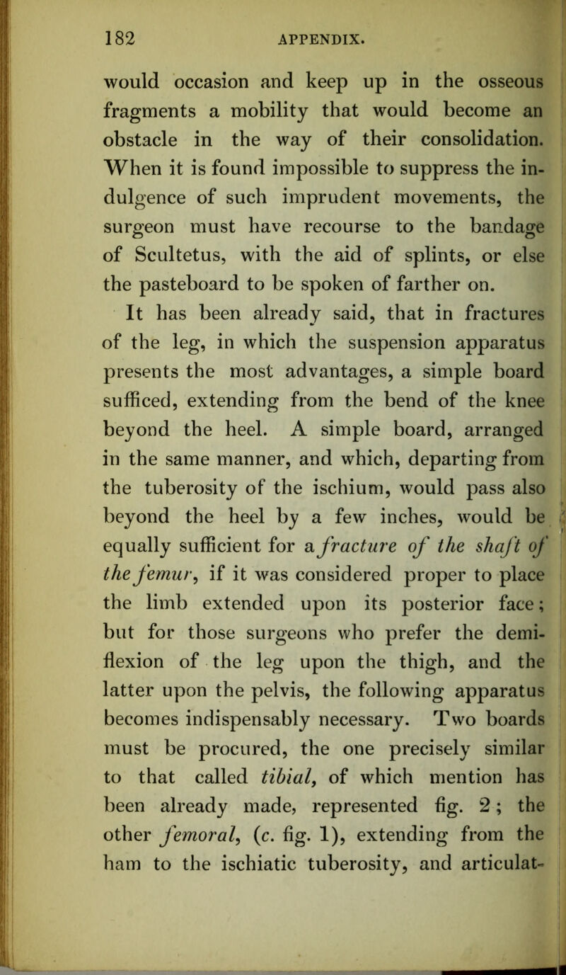 would occasion and keep up in the osseous fragments a mobility that would become an j obstacle in the way of their consolidation, i When it is found impossible to suppress the in- |: dulgence of such imprudent movements, the surgeon must have recourse to the bandage fj of Scultetus, with the aid of splints, or else Ij the pasteboard to be spoken of farther on. It has been already said, that in fractures ’ of the leg, in which the suspension apparatus presents the most advantages, a simple board ■ sufficed, extending from the bend of the knee ! beyond the heel. A simple board, arranged in the same manner, and which, departing from the tuberosity of the ischium, would pass also ! beyond the heel by a few inches, would be ^ equally sufficient for Si fracture of the shaft of | the femur ^ if it was considered proper to place | the limb extended upon its posterior face; but for those surgeons who prefer the demi- i flexion of the leg upon the thigh, and the latter upon the pelvis, the following apparatus ! becomes indispensably necessary. Two boards ^ must be procured, the one precisely similar | to that called tibial, of which mention has been already made, represented fig. 2; the : other femoral^ (c. fig. 1), extending from the | ham to the ischiatic tuberosity, and articulat- I i'