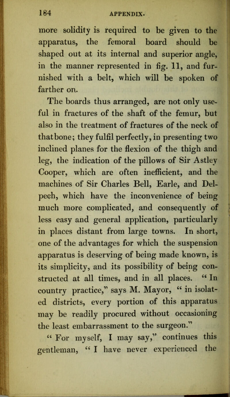 more solidity is required to be given to the apparatus, the femoral board should be shaped out at its internal and superior angle, in the manner represented in fig. 11, and fur- nished with a belt, which will be spoken of farther on. The boards thus arranged, are not only use- ful in fractures of the shaft of the femur, but also in the treatment of fractures of the neck of that bone; they fulfil perfectly, in presenting two inclined planes for the flexion of the thigh and leg, the indication of the pillows of Sir Astley Cooper, which are often inefficient, and the machines of Sir Charles Bell, Earle, and Del- pech, which have the inconvenience of being much more complicated, and consequently of less easy and general application, particularly in places distant from large towns. In short, one of the advantages for which the suspension apparatus is deserving of being made known, is its simplicity, and its possibility of being con- structed at all times, and in all places. In country practice,” says M. Mayor, in isolat- ed districts, every portion of this apparatus may be readily procured without occasioning the least embarrassment to the surgeon.” For myself, I may say,” continues this gentleman, I have never experienced the !i 1'