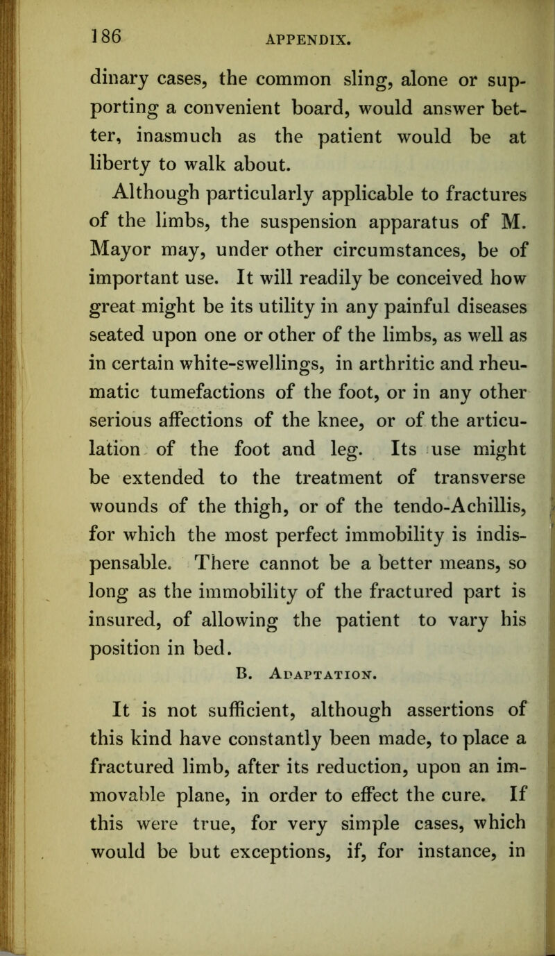 dinary cases, the common sling, alone or sup- porting a convenient board, would answer bet- ter, inasmuch as the patient would be at liberty to walk about. Although particularly applicable to fractures of the limbs, the suspension apparatus of M. Mayor may, under other circumstances, be of important use. It will readily be conceived how great might be its utility in any painful diseases seated upon one or other of the limbs, as well as in certain white-swellings, in arthritic and rheu- matic tumefactions of the foot, or in any other serious affections of the knee, or of the articu- lation of the foot and leg. Its use might be extended to the treatment of transverse wounds of the thigh, or of the tendo-A chillis, for which the most perfect immobility is indis- pensable. There cannot be a better means, so long as the immobility of the fractured part is insured, of allowing the patient to vary his position in bed. B. Adaptation. It is not sufficient, although assertions of this kind have constantly been made, to place a fractured limb, after its reduction, upon an im- movable plane, in order to effect the cure. If this were true, for very simple cases, which would be but exceptions, if, for instance, in