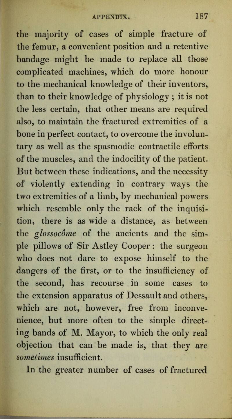 the majority of cases of simple fracture of the femur, a convenient position and a retentive bandage might be made to replace all those complicated machines, which do more honour to the mechanical knowledge of their inventors, than to their knowledge of physiology ; it is not the less certain, that other means are required also, to maintain the fractured extremities of a bone in perfect contact, to overcome the involun- tary as well as the spasmodic contractile efforts of the muscles, and the indocility of the patient. But between these indications, and the necessity of violently extending in contrary ways the two extremities of a limb, by mechanical powers which resemble only the rack of the inquisi- tion, there is as wide a distance, as between the glossocome of the ancients and the sim- ple pillows of Sir Astley Cooper : the surgeon who does not dare to expose himself to the dangers of the first, or to the insufficiency of the second, has recourse in some cases to the extension apparatus of Dessault and others, which are not, however, free from inconve- nience, but more often to the simple direct- ing bands of M. Mayor, to which the only real objection that can be made is, that they are sometimes insufficient. In the greater number of cases of fractured