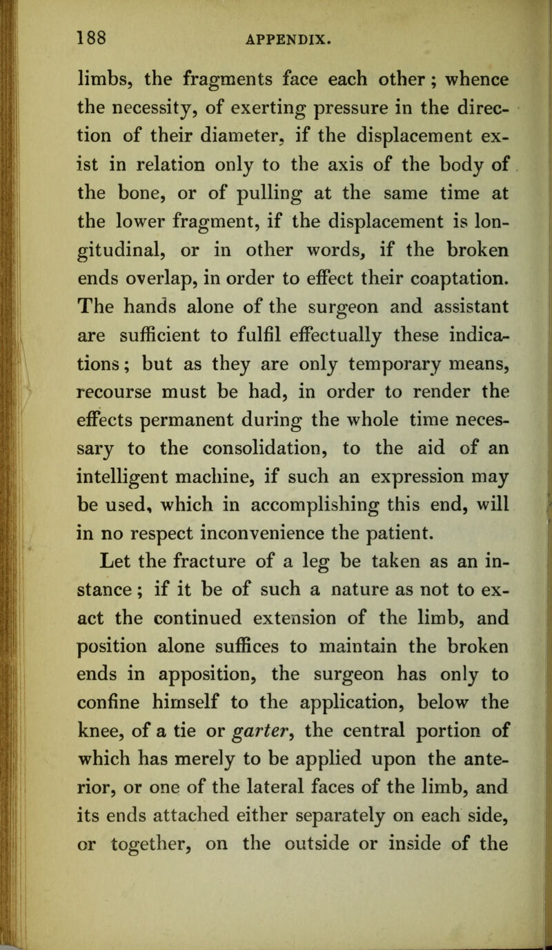 limbs, the fragments face each other; whence the necessity, of exerting pressure in the direc- tion of their diameter, if the displacement ex- ist in relation only to the axis of the body of the bone, or of pulling at the same time at the lower fragment, if the displacement is lon- gitudinal, or in other words, if the broken ends overlap, in order to effect their coaptation. The hands alone of the surgeon and assistant are sufficient to fulfil effectually these indica- tions ; but as they are only temporary means, recourse must be had, in order to render the effects permanent during the whole time neces- sary to the consolidation, to the aid of an intelligent machine, if such an expression may be used, which in accomplishing this end, will in no respect inconvenience the patient. Let the fracture of a leg be taken as an in- stance ; if it be of such a nature as not to ex- act the continued extension of the limb, and position alone suffices to maintain the broken ends in apposition, the surgeon has only to confine himself to the application, below the knee, of a tie or garter^ the central portion of which has merely to be applied upon the ante- rior, or one of the lateral faces of the limb, and its ends attached either separately on each side, or together, on the outside or inside of the