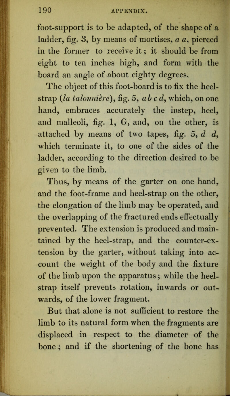 foot-support is to be adapted, of the shape of a ladder, fig. 3, by means of mortises, a pierced in the former to receive it; it should be from eight to ten inches high, and form with the board an angle of about eighty degrees. The object of this foot-board is to fix the heel- strap {la talomiihe)^ fig. 5, ab cd^ which, on one hand, embraces accurately the instep, heel, , and malleoli, fig. 1, G, and, on the other, is attached by means of two tapes, fig. 5, d d, which terminate it, to one of the sides of the ladder, according to the direction desired to be given to the limb. Thus, by means of the garter on one hand, and the foot-frame and heel-strap on the other, the elongation of the limb may be operated, and the overlapping of the fractured ends effectually prevented. The extension is produced and main- tained by the heel-strap, and the counter-ex- tension by the garter, without taking into ac- count the weight of the body and the fixture of the limb upon the apparatus; while the heel- strap itself prevents rotation, inwards or out- wards, of the lower fragment. But that alone is not sufficient to restore the limb to its natural form when the fragments are displaced in respect to the diameter of the bone; and if the shortening of the bone has