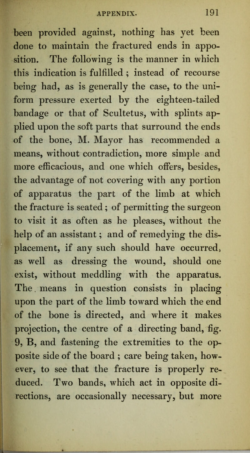been provided against, nothing has yet been done to maintain the fractured ends in appo- sition. The following is the manner in which this indication is fulfilled ; instead of recourse being had, as is generally the case, to the uni- form pressure exerted by the eighteen-tailed bandage or that of Scultetus, with splints ap- plied upon the soft parts that surround the ends of the bone, M. Mayor has recommended a means, without contradiction, more simple and more efficacious, and one which offers, besides, the advantage of not covering with any portion of apparatus the part of the limb at which the fracture is seated; of permitting the surgeon to visit it as often as he pleases, without the help of an assistant; and of remedying the dis- placement, if any such should have occurred, as well as dressing the wound, should one exist, without meddling with the apparatus. The. means in question consists in placing j upon the part of the limb toward which the end ; of the bone is directed, and where it makes j projection, the centre of a directing band, fig. j 9, B, and fastening the extremities to the op- j posite side of the board ; care being taken, how- I ever, to see that the fracture is properly re- duced. Two bands, which act in opposite di- rections, are occasionally necessary, but more