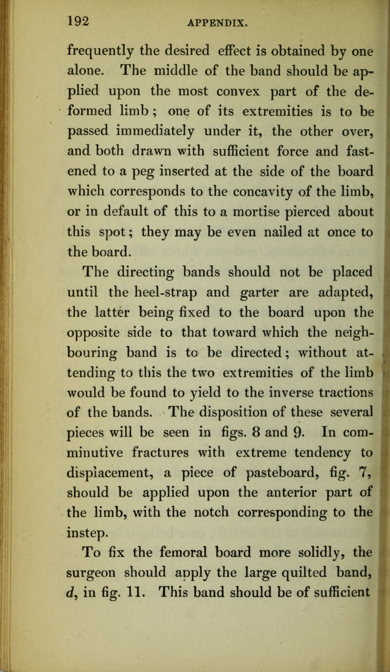 frequently the desired effect is obtained by one r alone. The middle of the band should be ap- plied upon the most convex part of the de- formed limb; one of its extremities is to be passed immediately under it, the other over, and both drawn with sufficient force and fast- ened to a peg inserted at the side of the board which corresponds to the concavity of the limb, or in default of this to a mortise pierced about this spot; they may be even nailed at once to the board. The directing bands should not be placed until the heel-strap and garter are adapted, the latter being fixed to the board upon the opposite side to that toward which the neigh- bouring band is to be directed; without at- tending to this the two extremities of the limb would be found to yield to the inverse tractions of the bands. The disposition of these several pieces will be seen in figs. 8 and 9. In com- minutive fractures with extreme tendency to displacement, a piece of pasteboard, fig. 7, ; should be applied upon the anterior part of i the limb, with the notch corresponding to the instep. H To fix the femoral board more solidly, the ■ surgeon should apply the large quilted band, S d, in fig. 11. This band should be of sufficient S