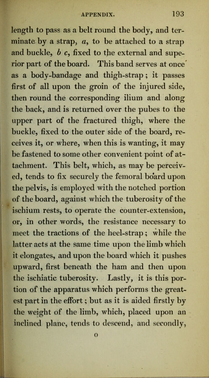 length to pass as a belt round the body, and ter- minate by a strap, a, to be attached to a strap and buckle, h c, fixed to the external and supe- rior part of the board. This band serves at once' as a body-bandage and thigh-strap; it passes first of all upon the groin of the injured side, then round the corresponding ilium and along the back, and is returned over the pubes to the upper part of the fractured thigh, where the buckle, fixed to the outer side of the board, re- ceives it, or where, when this is wanting, it may be fastened to some other convenient point of at- tachment. This belt, which, as may be perceiv- ed, tends to fix securely the femoral board upon the pelvis, is employed with the notched portion of the board, against which the tuberosity of the ischium rests, to operate the counter-extension, or, in other words, the resistance necessary to meet the tractions of the heel-strap; while the latter acts at the same time upon the limb which it elongates, and upon the board which it pushes upward, first beneath the ham and then upon the ischiatic tuberosity. Lastly, it is this por- tion of the apparatus which performs the great- est part in the effort; but as it is aided firstly by the weight of the limb, which, placed upon an inclined plane, tends to descend, and secondly, o