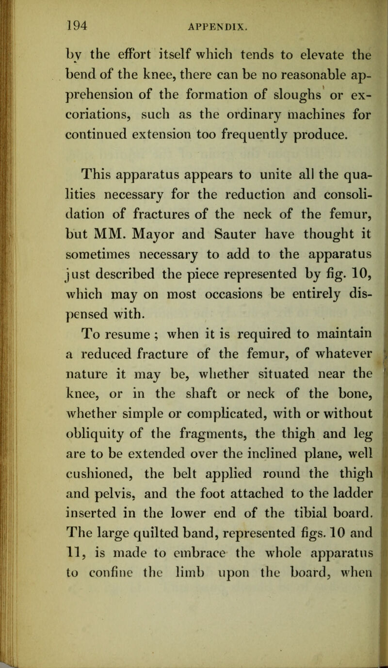 1 by the effort itself which tends to elevate the bend of the knee, there can be no reasonable ap- prehension of the formation of sloughs* or ex- i coriations, such as the ordinary machines for continued extension too frequently produce. This apparatus appears to unite all the qua- lities necessary for the reduction and consoli- dation of fractures of the neck of the femur, but MM. Mayor and Sauter have thought it sometimes necessary to add to the apparatus just described the piece represented by fig. 10, which may on most occasions be entirely dis- pensed with. To resume; when it is required to maintain a reduced fracture of the femur, of whatever nature it may be, whether situated near the knee, or in the shaft or neck of the bone, whether simple or complicated, with or without obliquity of the fragments, the thigh and leg are to be extended over the inclined plane, well cushioned, the belt applied round the thigh and pelvis, and the foot attached to the ladder inserted in the lower end of the tibial board. The large quilted band, represented figs. 10 and 11, is made to embrace the wliole apparatus to confine the limb upon the board, when \ i 4 ■i. i I ! 9 b M;