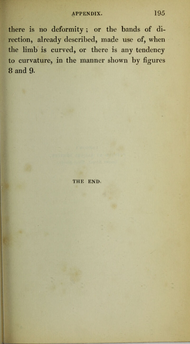 there is no deformity ; or the bands of di- rection, already described, made use of, when the limb is curved, or there is any tendency to curvature, in the manner shown by figures 8 and 9. THE END.