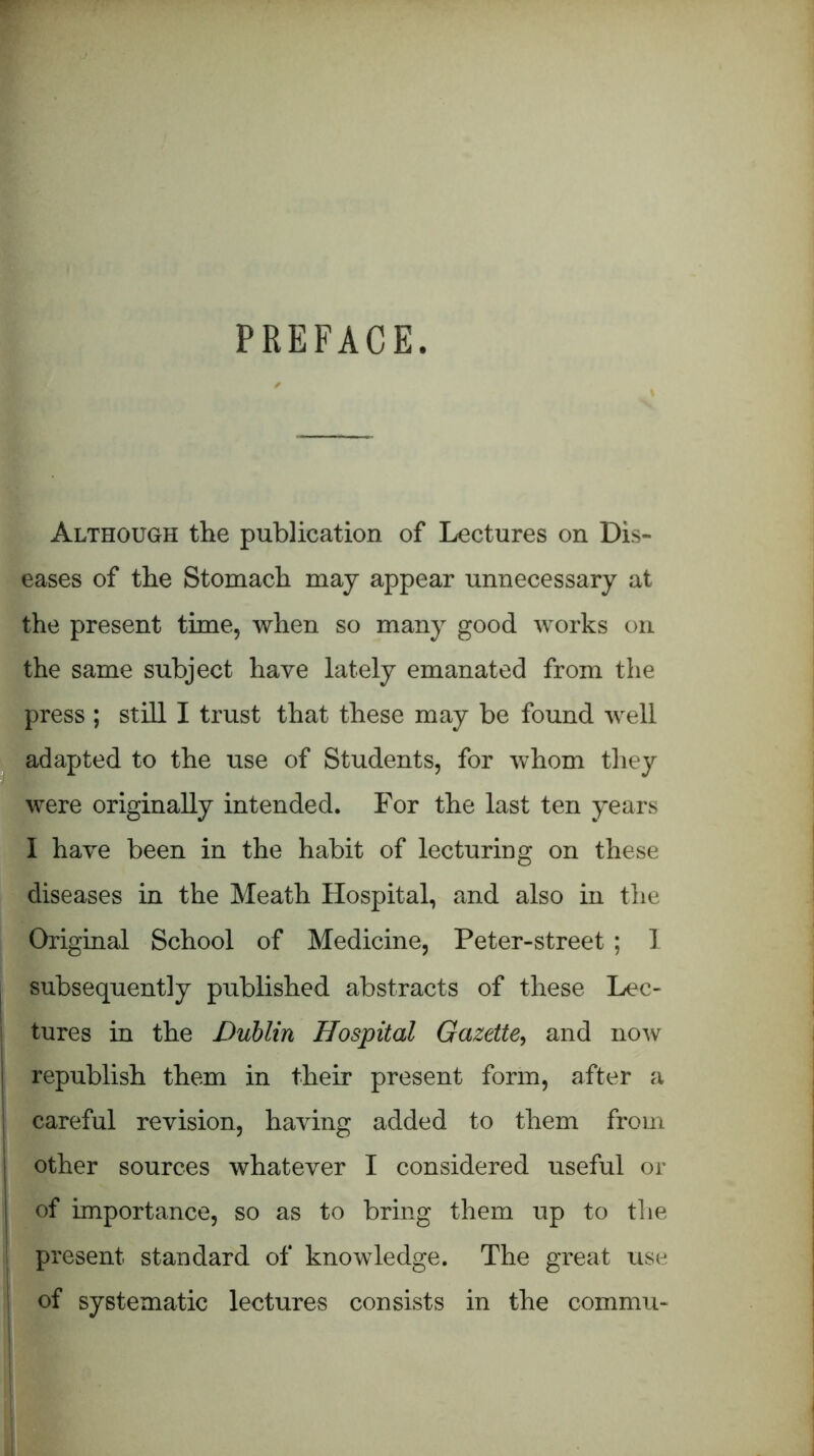 PREFACE. Although the publication of Lectures on Dis- eases of the Stomach may appear unnecessary at the present time, when so many good works on the same subject have lately emanated from the press ; still I trust that these may be found well adapted to the use of Students, for whom they were originally intended. For the last ten years I have been in the habit of lecturing on these diseases in the Meath Hospital, and also in the Original School of Medicine, Peter-street ; 1 subsequently published abstracts of these Lec- tures in the Dublin Hospital Gazette, and now republish them in their present form, after a careful revision, having added to them from other sources whatever I considered useful or I of importance, so as to bring them up to the present standard of knowledge. The great use of systematic lectures consists in the commu-