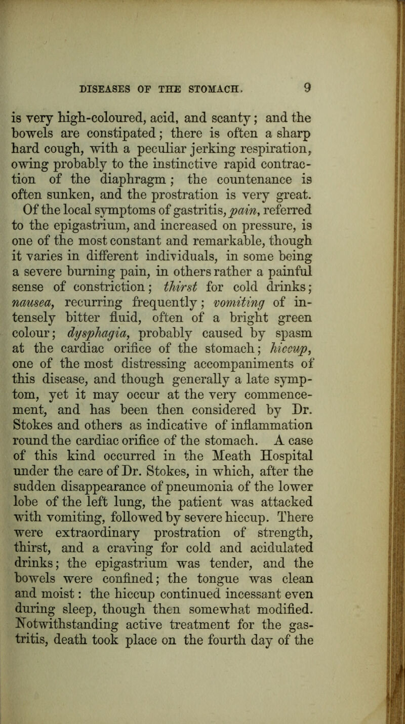 is very high-coloured, acid, and scanty; and the bowels are constipated; there is often a sharp hard cough, with a peculiar jerking respiration, owing probably to the instinctive rapid contrac- tion of the diaphragm; the countenance is often sunken, and the prostration is very great. Of the local symptoms of gastritis, pain, referred to the epigastrium, and increased on pressure, is one of the most constant and remarkable, though it varies in different individuals, in some being a severe burning pain, in others rather a painful sense of constriction; thirst for cold drinks; nausea, recurring frequently; vomiting of in- tensely bitter fluid, often of a bright green colour; dysphagia, probably caused by spasm at the cardiac orifice of the stomach; hiccup, one of the most distressing accompaniments of this disease, and though generally a late symp- tom, yet it may occur at the very commence- ment, and has been then considered by Dr. Stokes and others as indicative of inflammation round the cardiac orifice of the stomach. A case of this kind occurred in the Meath Hospital under the care of Dr. Stokes, in which, after the sudden disappearance of pneumonia of the lower lobe of the left lung, the patient was attacked with vomiting, followed by severe hiccup. There were extraordinary prostration of strength, thirst, and a craving for cold and acidulated drinks; the epigastrium was tender, and the bowels were confined; the tongue was clean and moist: the hiccup continued incessant even during sleep, though then somewhat modified. Notwithstanding active treatment for the gas- tritis, death took place on the fourth day of the