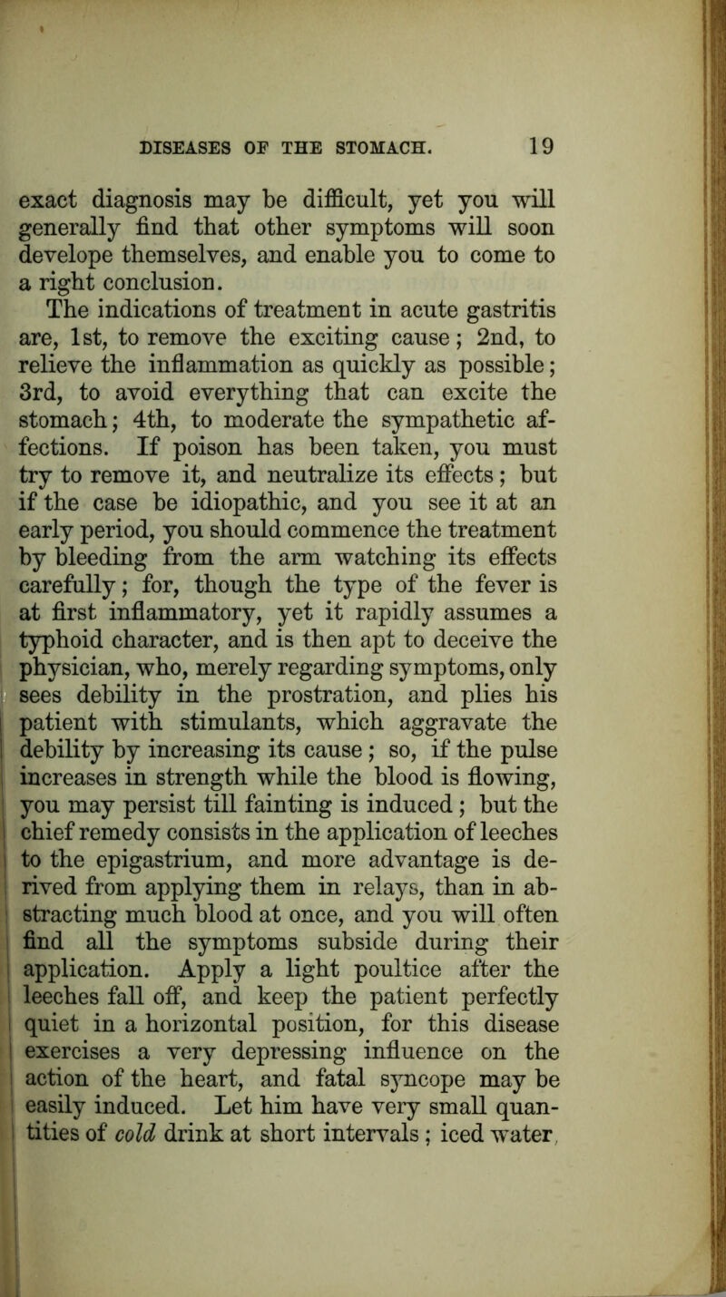 exact diagnosis may be difficult, yet you will generally find that other symptoms will soon develope themselves, and enable you to come to a right conclusion. The indications of treatment in acute gastritis are, 1st, to remove the exciting cause; 2nd, to relieve the inflammation as quickly as possible; 3rd, to avoid everything that can excite the stomach; 4th, to moderate the sympathetic af- fections. If poison has been taken, you must try to remove it, and neutralize its effects; but if the case be idiopathic, and you see it at an early period, you should commence the treatment by bleeding from the arm watching its effects carefully; for, though the type of the fever is at first inflammatory, yet it rapidly assumes a typhoid character, and is then apt to deceive the physician, who, merely regarding symptoms, only sees debility in the prostration, and plies his patient with stimulants, which aggravate the debility by increasing its cause ; so, if the pulse increases in strength while the blood is flowing, you may persist till fainting is induced; but the chief remedy consists in the application of leeches to the epigastrium, and more advantage is de- rived from applying them in relays, than in ab- stracting much blood at once, and you will often find all the symptoms subside during their application. Apply a light poultice after the leeches fall off, and keep the patient perfectly i quiet in a horizontal position, for this disease I exercises a very depressing influence on the | action of the heart, and fatal syncope may be easily induced. Let him have very small quan- tities of cold drink at short intervals ; iced water