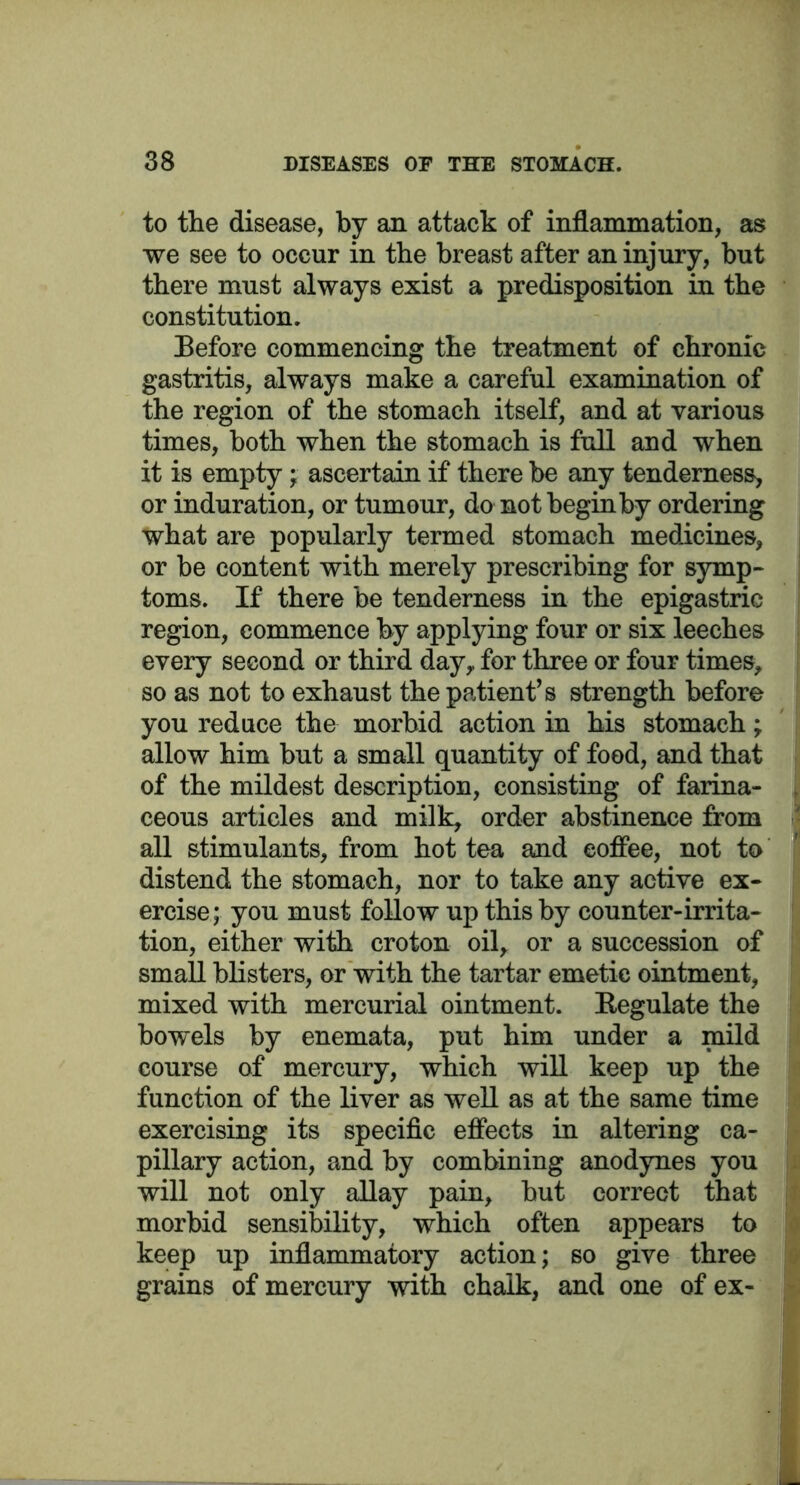 to the disease, by an attack of inflammation, as we see to occur in the breast after an injury, but there must always exist a predisposition in the constitution. Before commencing the treatment of chronic gastritis, always make a careful examination of the region of the stomach itself, and at various times, both when the stomach is full and when it is empty; ascertain if there be any tenderness, or induration, or tumo ur, do not begin by ordering what are popularly termed stomach medicines, or be content with merely prescribing for symp- toms. If there be tenderness in the epigastric region, commence by applying four or six leeches every second or third day,, for three or four times, so as not to exhaust the patient’s strength before you reduce the morbid action in his stomach; allow him but a small quantity of food, and that of the mildest description, consisting of farina- ceous articles and milk, order abstinence from all stimulants, from hot tea and coffee, not to distend the stomach, nor to take any active ex- ercise; you must follow up this by counter-irrita- tion, either with croton oil, or a succession of small blisters, or with the tartar emetic ointment, mixed with mercurial ointment. Regulate the bowels by enemata, put him under a mild course of mercury, which will keep up the function of the liver as well as at the same time exercising its specific effects in altering ca- pillary action, and by combining anodynes you will not only allay pain, but correct that morbid sensibility, which often appears to keep up inflammatory action; so give three grains of mercury with chalk, and one of ex-