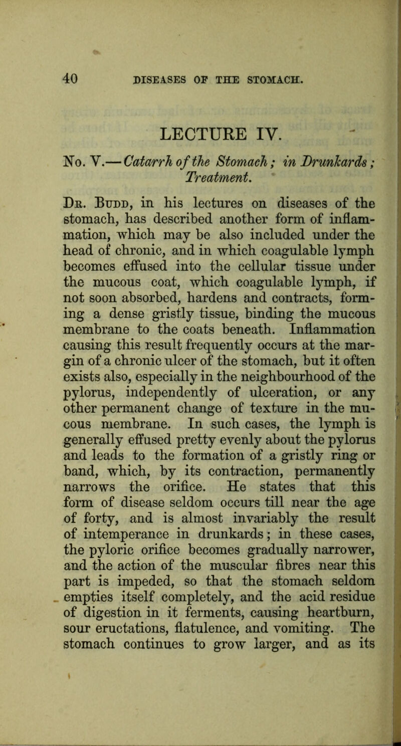 LECTURE IV. No. V.— Catarrh of the Stomach ; in Drunkards; Treatment. Dh. Budd, in his lectures on diseases of the stomach, has described another form of inflam- mation, which may be also included under the head of chronic, and in which coagulable lymph becomes effused into the cellular tissue under the mucous coat, which coagulable lymph, if not soon absorbed, hardens and contracts, form- ing a dense gristly tissue, binding the mucous membrane to the coats beneath. Inflammation causing this result frequently occurs at the mar- gin of a chronic ulcer of the stomach, but it often exists also, especially in the neighbourhood of the pylorus, independently of ulceration, or any other permanent change of texture in the mu- cous membrane. In such cases, the lymph is generally effused pretty evenly about the pylorus and leads to the formation of a gristly ring or band, which, by its contraction, permanently narrows the orifice. He states that this form of disease seldom occurs till near the age of forty, and is almost invariably the result of intemperance in drunkards; in these cases, the pyloric orifice becomes gradually narrower, and the action of the muscular fibres near this part is impeded, so that the stomach seldom empties itself completely, and the acid residue of digestion in it ferments, causing heartburn, sour eructations, flatulence, and vomiting. The stomach continues to grow larger, and as its