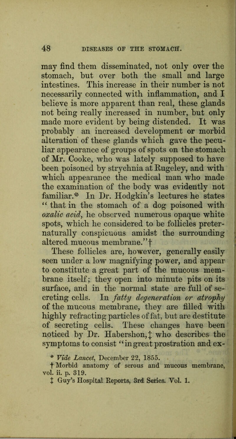 may find them disseminated, not only over the stomach, hut over both the small and large intestines. This increase in their number is not necessarily connected with inflammation, and I believe is more apparent than real, these glands not being really increased in number, but only made more evident by being distended. It was probably an increased development or morbid alteration of these glands which gave the pecu- liar appearance of groups of spots on the stomach of Mr. Cooke, who was lately supposed to have been poisoned by strychnia at Rugeley, and with which appearance the medical man who made the examination of the body wras evidently not familiar.*' In Dr. Hodgkin’s lectures he states “ that in the stomach of a dog poisoned with oxalic acid, he observed numerous opaque white spots, which he considered to be follicles preter- naturally conspicuous amidst the surrounding altered mucous membrane.”! These follicles are, however, generally easily seen under a low magnifying power, and appear to constitute a great part of the mucous mem- brane itself; they open into minute pits on its surface, and in the normal state are full of se- ! creting cells. In fatty degeneration or atrophy of the mucous membrane, they are filled with highly refracting particles of fat, but are destitute of secreting cells. These changes have been noticed by Dr. Habershon,J who describes the symptoms to consist “ in great prostration and ex- * Vide Lancet, December 22, 1855. f Morbid anatomy of serous and mucous membrane, vol. ii. p. 319. X Guy’s Hospital Reports, 3rd Series. Vol. 1.