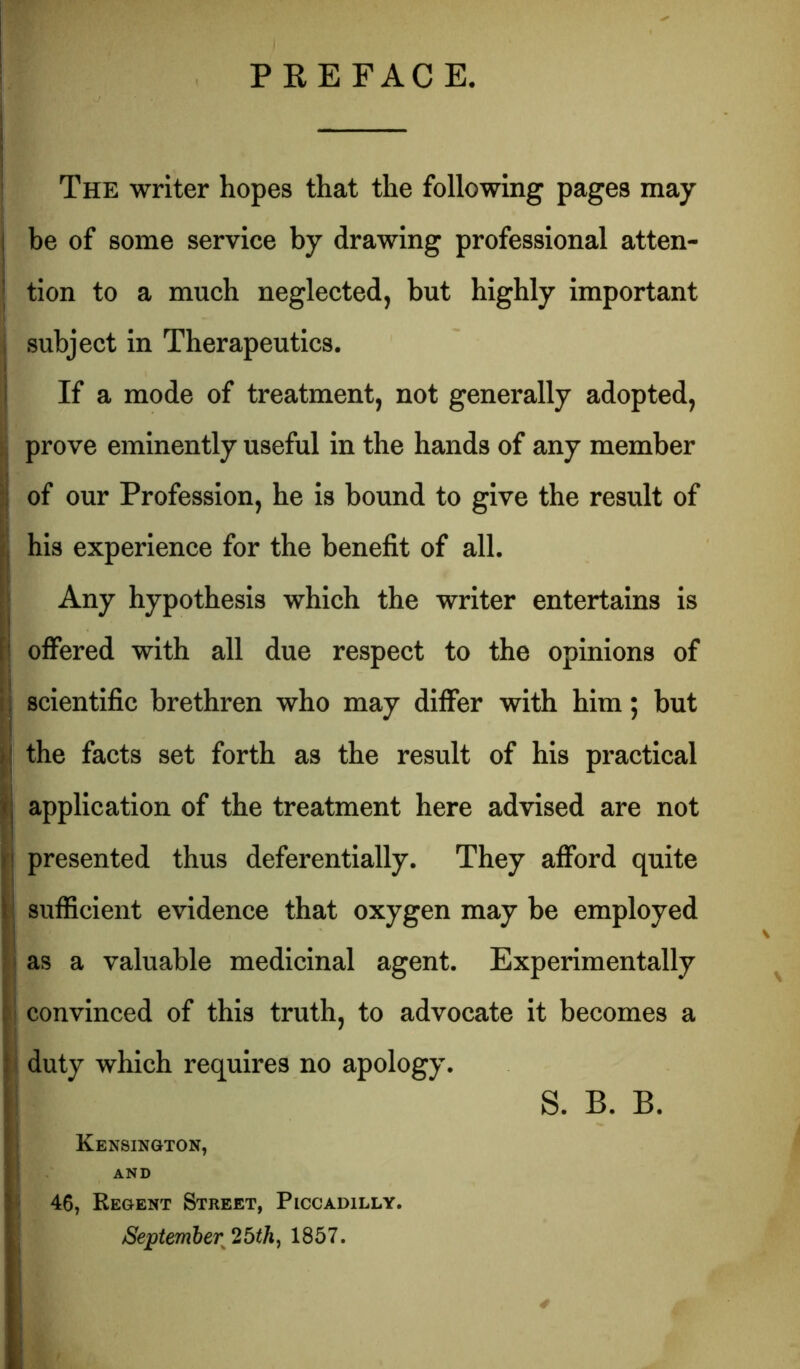 PREFACE, The writer hopes that the following pages may be of some service by drawing professional atten- tion to a much neglected, but highly important i subject In Therapeutics. I If a mode of treatment, not generally adopted, ‘I prove eminently useful in the hands of any member of our Profession, he is bound to give the result of his experience for the benefit of all. Any hypothesis which the writer entertains is I offered with all due respect to the opinions of I j scientific brethren who may differ with him; but ^ the facts set forth as the result of his practical } application of the treatment here advised are not I! presented thus deferentially. They afford quite j sufficient evidence that oxygen may be employed i as a valuable medicinal agent. Experimentally convinced of this truth, to advocate it becomes a ^ duty which requires no apology. S. B. B. I Kensington, I AND ! 46, Regent Street, Piccadilly. /September 26th^ 1857.