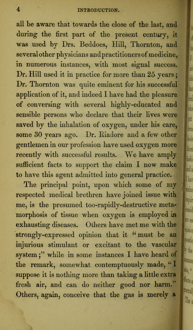 all be aware that towards the close of the last, and during the first part of the present century, it was used by Drs. Beddoes, Hill, Thornton, and several other physicians andpractitionersof medicine, in numerous instances, with most signal success.. Dr. Hill used it in practice for more than 25 years; Dr. Thornton was quite eminent for his successful application of it, and indeed I have had the pleasure of conversing with several highly-educated and sensible persons who declare that their lives were saved by the inhalation of oxygen, under his care, some 30 years ago. Dr. Eiadore and a few other gentlemen in our profession have used oxygen more' recently with successful results. We have amply sufficient facts to support the claim I now make to have this agent admitted into general practice. The principal point, upon which some of my respected medical brethren have joined issue with me, is the presumed too-rapidly-destructive meta- morphosis of tissue when oxygen is employed in exhausting diseases. Others have met me with the strongly-expressed opinion that it ‘^must be an injurious stimulant or excitant to the vascular systemwhile in some instances I have heard of the remark, somewhat contemptuously made, I suppose it is nothing more than taking a little extra fresh air, and can do neither good nor harm.” Others, again, conceive that the gas is merely a lirlio I put IU( mk Ilk liorsei