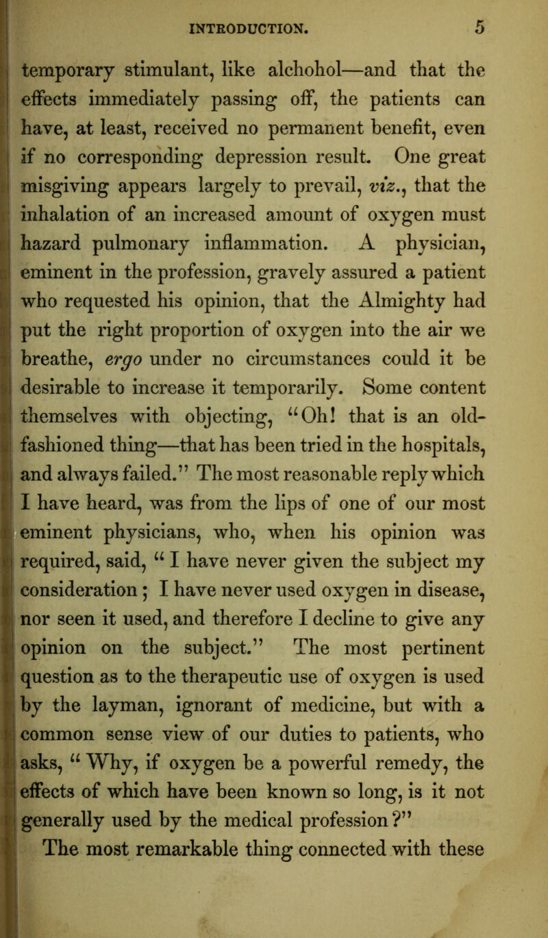 f temporary stimulant, like alchohol—and that the I effects immediately passing off, the patients can i\ have, at least, received no permanent benefit, even ^ if no corresponding depression result. One great I misgiving appears largely to prevail, vtz.^ that the inhalation of an increased amount of oxygen must hazard pulmonary inflammation. A physician, SI eminent in the profession, gravely assured a patient who requested his opinion, that the Almighty had put the right proportion of oxygen into the air we i; breathe, ergo under no circumstances could it be ■ desirable to increase it temporarily. Some content themselves with objecting, “Oh! that is an old- j|i| fashioned thing—that has been tried in the hospitals, ij and always failed.” The most reasonable reply which (j I have heard, was from the lips of one of our most I eminent physicians, who, when his opinion was required, said, “ I have never given the subject my consideration; I have never used oxygen in disease, \ nor seen it used, and therefore I decline to give any opinion on the subject.” The most pertinent question as to the therapeutic use of oxygen is used 'i by the layman, ignorant of medicine, but with a ( common sense view of our duties to patients, who J asks, “ Why, if oxygen be a powerful remedy, the i effects of which have been known so long, is it not : generally used by the medical profession?” I The most remarkable thing connected with these I