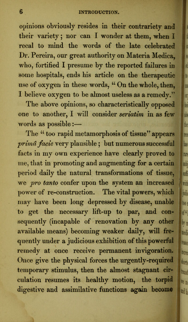 opinions obviously resides in their contrariety and their variety; nor can I wonder at them, when I recal to mind the words of the late celebrated Dr. Pereira, our great authority on Materia Medica, j who, fortified I presume by the reported failures in i some hospitals, ends his article on the therapeutic use of oxygen in these words, On the whole, then, i I believe oxygen to be almost useless as a remedy.” The above opinions, so characteristically opposed 'I one to another, I will consider seriatim in as few^,^ words as possible:— [| The too rapid metamorphosis of tissue” appears j primd facie very plausible; but numerous successful facts in my own experience have clearly proved to me, that in promoting and augmenting for a certain |i period daily the natural transformations of tissue, j ( we pro tanto confer upon the system an increased power of re-construction. The vital powers, which iji may have been long depressed by disease, unable Jti to get the necessary lift-up to par, and con- |t)i sequently (incapable of renovation by any other available means) becoming weaker daily, will fre- quently under a judicious exhibition of this powerful i jfe remedy at once receive permanent invigoration. Once give the physical forces the urgently-required u temporary stimulus, then the almost stagnant cir- k culation resumes its healthy motion, the torpid digestive and assimilative functions again become